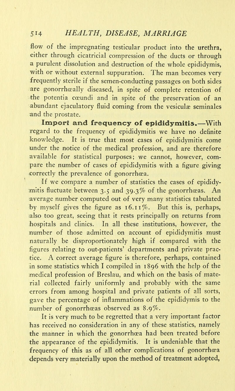 flow of the impregnating testicular product into the urethra, either through cicatricial compression of the ducts or through a purulent dissolution and destruction of the whole epididymis, with or without external suppuration. The man becomes very frequently sterile if the semen-conducting passages on both sides are gonorrhoeally diseased, in spite of complete retention of the potentia coeundi and in spite of the preservation of an abundant ejaculatory fluid coming from the vesiculae seminales and the prostate. Import and frequency of epididymitis.—With regard to the frequency of epididymitis we have no definite knowledge. It is true that most cases of epididymitis come under the notice of the medical profession, and are therefore available for statistical purposes; we cannot, however, com- pare the number of cases of epididymitis with a figure giving correctly the prevalence of gonorrhoea. If we compare a number of statistics the cases of epididy- mitis fluctuate between 3.5 and 39-3% of the gonorrhoeas. An average number computed out of very many statistics tabulated by myself gives the figure as 16.11%. But this is, perhaps, also too great, seeing that it rests principally on returns from hospitals and clinics. In all these institutions, however, the number of those admitted on account of epididymitis must naturally be disproportionately high if compared with the figures relating to out-patients' departments and private prac- tice. A correct average figure is therefore, perhaps, contained in some statistics which I compiled in 1896 with the help of the medical profession of Breslau, and which on the basis of mate- rial collected fairly uniformly and probably with the same errors from among hospital and private patients of all sorts, gave the percentage of inflammations of the epididymis to the number of gonorrhoeas observed as 8.9%. It is very much to be regretted that a very important factor has received no consideration in any of these statistics, namely the manner in which the gonorrhoea had been treated before the appearance of the epididymitis. It is undeniable that the frequency of this as of all other complications of gonorrhoea depends very materially upon the method of treatment adopted,