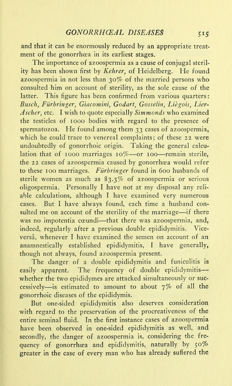 and that it can be enormously reduced by an appropriate treat- ment of the gonorrhoea in its earliest stages. The importance of azoospermia as a cause of conjugal steril- ity has been shown first by Kehrer, of Heidelberg. He found azoospermia in not less than 30% of the married persons who consulted him on account of sterility, as the sole cause of the latter. This figure has been confirmed from various quarters: Busch, Fiirbringer, Giacomini, Godart, Gosselin, Liegois, Lier- Ascher, etc. I wish to quote especially Simmonds who examined the testicles of 1000 bodies with regard to the presence of spermatozoa. He found among them 33 cases of azoospermia, which he could trace to venereal complaints; of these 22 were undoubtedly of gonorrhoic origin. Taking the general calcu- lation that of 1000 marriages 10%—or 100—remain sterile, the 22 cases of azoospermia caused by gonorrhoea would refer to these 100 marriages. Fiirbringer found in 600 husbands of sterile women as much as 83.3% of azoospermia or serious oligospermia. Personally I have not at my disposal any reli- able calculations, although I have examined very numerous cases. But I have always found, each time a husband con- sulted me on account of the sterility of the marriage—if there was no impotentia coeundi—that there was azoospermia, and, indeed, regularly after a previous double epididymitis. Vice- versa, whenever I have examined the semen on account of an anamnestically established epididymitis, I have generally, though not always, found azoospermia present. The danger of a double epididymitis and funiculitis is easily apparent. The frequency of double epididymitis— whether the two epididymes are attacked simultaneously or suc- cessively—is estimated to amount to about 7% of all the gonorrhoic diseases of the epididymis. But one-sided epididymitis also deserves consideration with regard to the preservation of the procreativeness of the entire seminal fluid. In the first instance cases of azoospermia have been observed in one-sided epididymitis as well, and secondly, the danger of azoospermia is, considering the fre- quency of gonorrhoea and epididymitis, naturally by 50% greater in the case of every man who has already suffered the