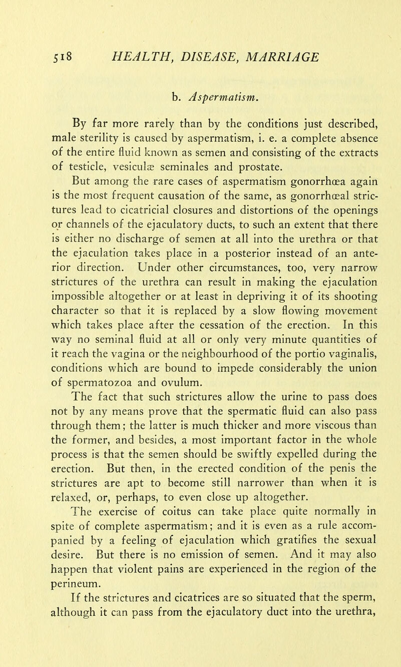 b. Aspermatism. By far more rarely than by the conditions just described, male sterility is caused by aspermatism, i. e. a complete absence of the entire fluid known as semen and consisting of the extracts of testicle, vesiculae seminales and prostate. But among the rare cases of aspermatism gonorrhoea again is the most frequent causation of the same, as gonorrheal stric- tures lead to cicatricial closures and distortions of the openings or channels of the ejaculatory ducts, to such an extent that there is either no discharge of semen at all into the urethra or that the ejaculation takes place in a posterior instead of an ante- rior direction. Under other circumstances, too, very narrow strictures of the urethra can result in making the ejaculation impossible altogether or at least in depriving it of its shooting character so that it is replaced by a slow flowing movement which takes place after the cessation of the erection. In this way no seminal fluid at all or only very minute quantities of it reach the vagina or the neighbourhood of the portio vaginalis, conditions which are bound to impede considerably the union of spermatozoa and ovulum. The fact that such strictures allow the urine to pass does not by any means prove that the spermatic fluid can also pass through them; the latter is much thicker and more viscous than the former, and besides, a most important factor in the whole process is that the semen should be swiftly expelled during the erection. But then, in the erected condition of the penis the strictures are apt to become still narrower than when it is relaxed, or, perhaps, to even close up altogether. The exercise of coitus can take place quite normally in spite of complete aspermatism; and it is even as a rule accom- panied by a feeling of ejaculation which gratifies the sexual desire. But there is no emission of semen. And it may also happen that violent pains are experienced in the region of the perineum. If the strictures and cicatrices are so situated that the sperm, although it can pass from the ejaculatory duct into the urethra,