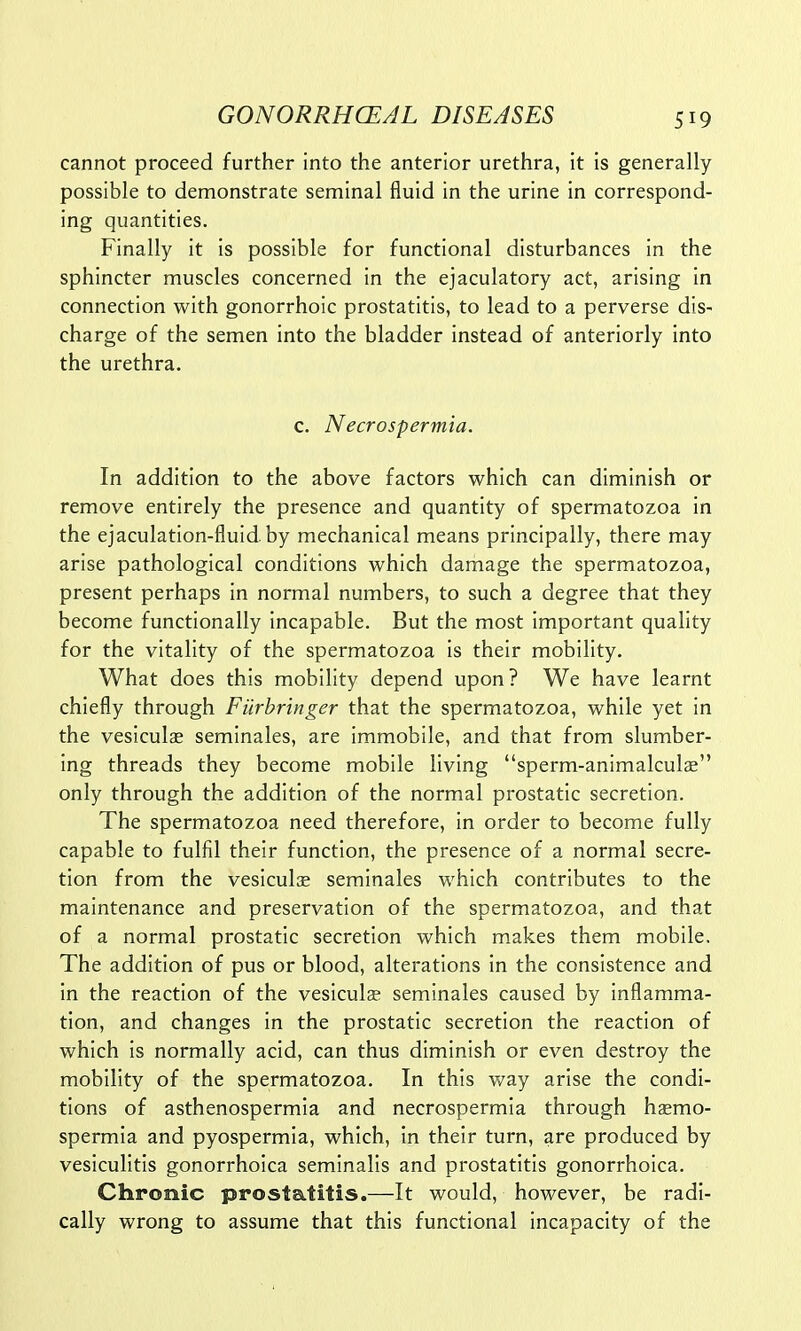 cannot proceed further into the anterior urethra, it is generally possible to demonstrate seminal fluid in the urine in correspond- ing quantities. Finally it is possible for functional disturbances in the sphincter muscles concerned in the ejaculatory act, arising in connection with gonorrhoic prostatitis, to lead to a perverse dis- charge of the semen into the bladder instead of anteriorly into the urethra. c. Necrospermia. In addition to the above factors which can diminish or remove entirely the presence and quantity of spermatozoa in the ejaculation-fluid by mechanical means principally, there may arise pathological conditions which damage the spermatozoa, present perhaps in normal numbers, to such a degree that they become functionally incapable. But the most important quality for the vitality of the spermatozoa is their mobility. What does this mobility depend upon? We have learnt chiefly through Filrbringer that the spermatozoa, while yet in the vesiculae seminales, are immobile, and that from slumber- ing threads they become mobile living sperm-animalculae only through the addition of the normal prostatic secretion. The spermatozoa need therefore, in order to become fully capable to fulfil their function, the presence of a normal secre- tion from the vesiculas seminales which contributes to the maintenance and preservation of the spermatozoa, and that of a normal prostatic secretion which makes them mobile. The addition of pus or blood, alterations in the consistence and in the reaction of the vesiculse seminales caused by inflamma- tion, and changes in the prostatic secretion the reaction of which is normally acid, can thus diminish or even destroy the mobility of the spermatozoa. In this way arise the condi- tions of asthenospermia and necrospermia through haemo- spermia and pyospermia, which, in their turn, are produced by vesiculitis gonorrhoica seminalis and prostatitis gonorrhoica. Chronic prostatitis.—It would, however, be radi- cally wrong to assume that this functional incapacity of the