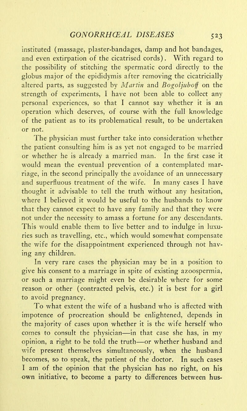 instituted (massage, plaster-bandages, damp and hot bandages, and even extirpation of the cicatrised cords). With regard to the possibility of stitching the spermatic cord directly to the globus major of the epididymis after removing the cicatricially altered parts, as suggested by Martin and Bogoljuboff on the strength of experiments, I have not been able to collect any personal experiences, so that I cannot say whether it is an operation which deserves, of course with the full knowledge of the patient as to its problematical result, to be undertaken or not. The physician must further take into consideration whether the patient consulting him is as yet not engaged to be married or whether he is already a married man. In the first case it would mean the eventual prevention of a contemplated mar- riage, in the second principally the avoidance of an unnecessary and superfluous treatment of the wife. In many cases I have thought it advisable to tell the truth without any hesitation, where I believed it would be useful to the husbands to know that they cannot expect to have any family and that they were not under the necessity to amass a fortune for any descendants. This would enable them to live better and to indulge in luxu- ries such as travelling, etc., which would somewhat compensate the wife for the disappointment experienced through not hav- ing any children. In very rare cases the physician may be in a position to give his consent to a marriage in spite of existing azoospermia, or such a marriage might even be desirable where for some reason or other (contracted pelvis, etc.) it is best for a girl to avoid pregnancy. To what extent the wife of a husband who is affected with impotence of procreation should be enlightened, depends in the majority of cases upon whether it is the wife herself who comes to consult the physician—in that case she has, in my opinion, a right to be told the truth—or whether husband and wife present themselves simultaneously, when the husband becomes, so to speak, the patient of the doctor. In such cases I am of the opinion that the physician has no right, on his own initiative, to become a party to differences between hus-