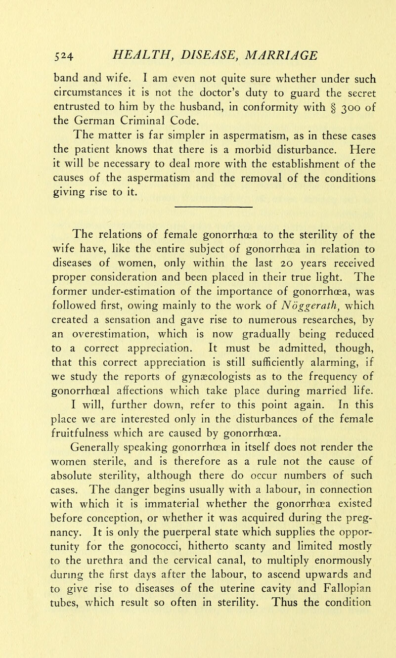 band and wife. I am even not quite sure whether under such circumstances it is not the doctor's duty to guard the secret entrusted to him by the husband, in conformity with § 300 of the German Criminal Code. The matter is far simpler in aspermatism, as in these cases the patient knows that there is a morbid disturbance. Here it will be necessary to deal more with the establishment of the causes of the aspermatism and the removal of the conditions giving rise to it. The relations of female gonorrhoea to the sterility of the wife have, like the entire subject of gonorrhoea in relation to diseases of women, only within the last 20 years received proper consideration and been placed in their true light. The former under-estimation of the importance of gonorrhoea, was followed first, owing mainly to the work of Noggerath, which created a sensation and gave rise to numerous researches, by an overestimation, which is now gradually being reduced to a correct appreciation. It must be admitted, though, that this correct appreciation is still sufficiently alarming, if we study the reports of gynaecologists as to the frequency of gonorrhoeal affections which take place during married life. I will, further down, refer to this point again. In this place we are interested only in the disturbances of the female fruitfulness which are caused by gonorrhoea. Generally speaking gonorrhoea in itself does not render the women sterile, and is therefore as a rule not the cause of absolute sterility, although there do occur numbers of such cases. The danger begins usually with a labour, in connection with which it is immaterial whether the gonorrhoea existed before conception, or whether it was acquired during the preg- nancy. It is only the puerperal state which supplies the oppor- tunity for the gonococci, hitherto scanty and limited mostly to the urethra and the cervical canal, to multiply enormously during the first days after the labour, to ascend upwards and to give rise to diseases of the uterine cavity and Fallopian tubes, which result so often in sterility. Thus the condition