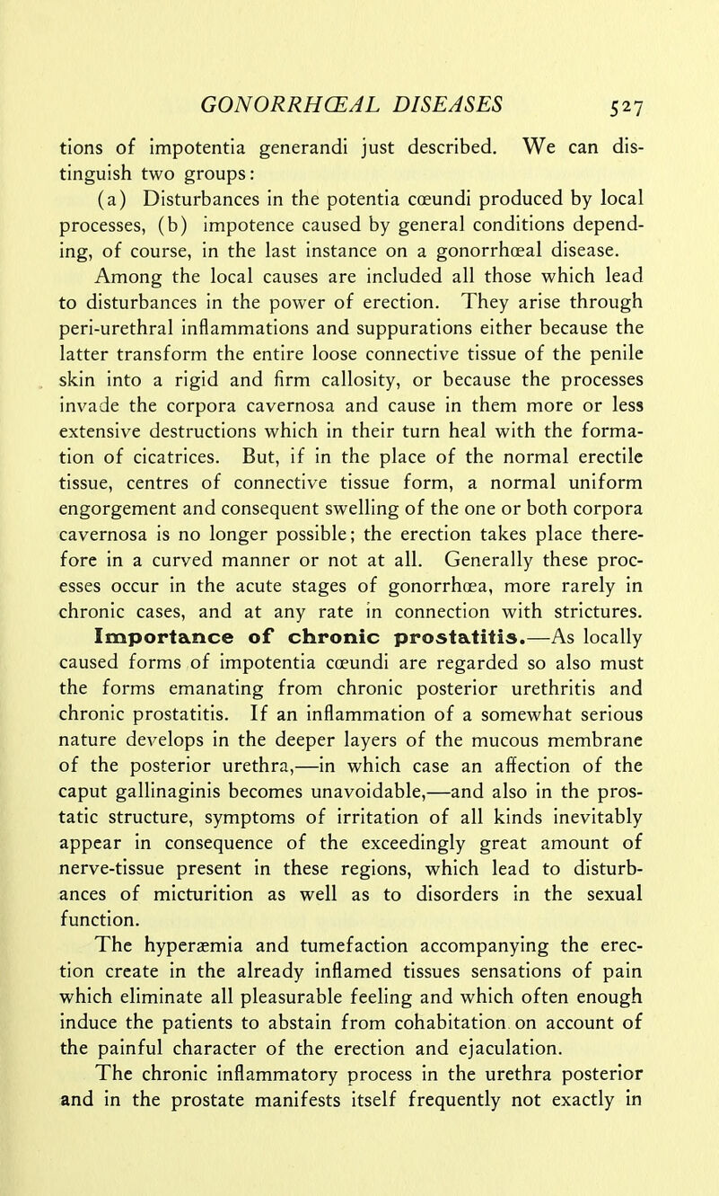 tions of impotentia generandi just described. We can dis- tinguish two groups: (a) Disturbances in the potentia coeundi produced by local processes, (b) impotence caused by general conditions depend- ing, of course, in the last instance on a gonorrhceal disease. Among the local causes are included all those which lead to disturbances in the power of erection. They arise through peri-urethral inflammations and suppurations either because the latter transform the entire loose connective tissue of the penile skin into a rigid and firm callosity, or because the processes invade the corpora cavernosa and cause in them more or less extensive destructions which in their turn heal with the forma- tion of cicatrices. But, if in the place of the normal erectile tissue, centres of connective tissue form, a normal uniform engorgement and consequent swelling of the one or both corpora cavernosa is no longer possible; the erection takes place there- fore in a curved manner or not at all. Generally these proc- esses occur in the acute stages of gonorrhoea, more rarely in chronic cases, and at any rate in connection with strictures. Importance of chronic prostatitis.—As locally caused forms of impotentia coeundi are regarded so also must the forms emanating from chronic posterior urethritis and chronic prostatitis. If an inflammation of a somewhat serious nature develops in the deeper layers of the mucous membrane of the posterior urethra,—in which case an affection of the caput gallinaginis becomes unavoidable,—and also in the pros- tatic structure, symptoms of irritation of all kinds inevitably appear in consequence of the exceedingly great amount of nerve-tissue present in these regions, which lead to disturb- ances of micturition as well as to disorders in the sexual function. The hyperemia and tumefaction accompanying the erec- tion create in the already inflamed tissues sensations of pain which eliminate all pleasurable feeling and which often enough induce the patients to abstain from cohabitation on account of the painful character of the erection and ejaculation. The chronic inflammatory process in the urethra posterior and in the prostate manifests itself frequently not exactly in