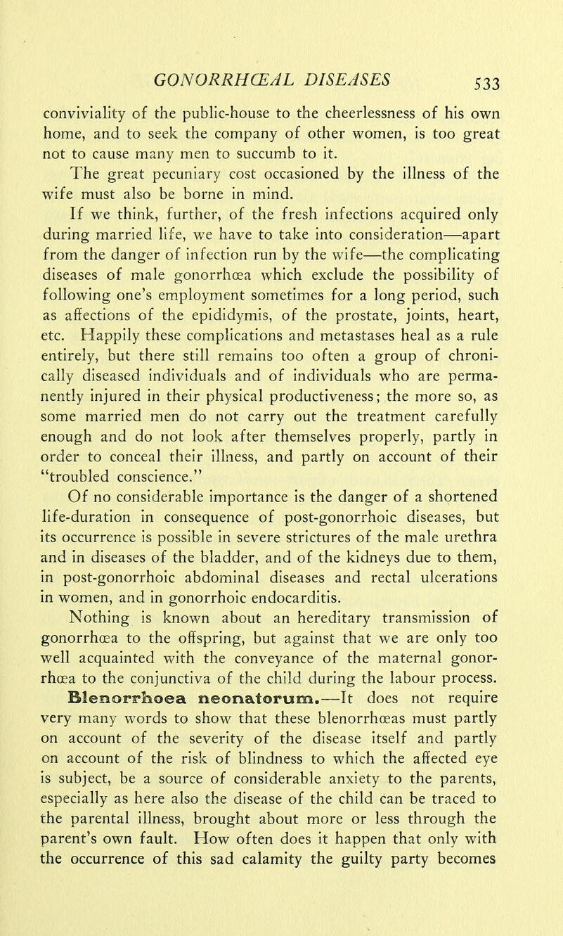 conviviality of the public-house to the cheerlessness of his own home, and to seek the company of other women, is too great not to cause many men to succumb to it. The great pecuniary cost occasioned by the illness of the wife must also be borne in mind. If we think, further, of the fresh infections acquired only during married life, we have to take into consideration—apart from the danger of infection run by the wife—the complicating diseases of male gonorrhoea which exclude the possibility of following one's employment sometimes for a long period, such as affections of the epididymis, of the prostate, joints, heart, etc. Happily these complications and metastases heal as a rule entirely, but there still remains too often a group of chroni- cally diseased individuals and of individuals who are perma- nently injured in their physical productiveness; the more so, as some married men do not carry out the treatment carefully enough and do not look after themselves properly, partly in order to conceal their illness, and partly on account of their troubled conscience. Of no considerable importance is the danger of a shortened life-duration in consequence of post-gonorrhoic diseases, but its occurrence is possible in severe strictures of the male urethra and in diseases of the bladder, and of the kidneys due to them, in post-gonorrhoic abdominal diseases and rectal ulcerations in women, and in gonorrhoic endocarditis. Nothing is known about an hereditary transmission of gonorrhoea to the offspring, but against that we are only too well acquainted with the conveyance of the maternal gonor- rhoea to the conjunctiva of the child during the labour process. Blenorrhoea neonatorum.—It does not require very many words to show that these blenorrhceas must partly on account of the severity of the disease itself and partly on account of the risk of blindness to which the affected eye is subject, be a source of considerable anxiety to the parents, especially as here also the disease of the child can be traced to the parental illness, brought about more or less through the parent's own fault. How often does it happen that only with the occurrence of this sad calamity the guilty party becomes