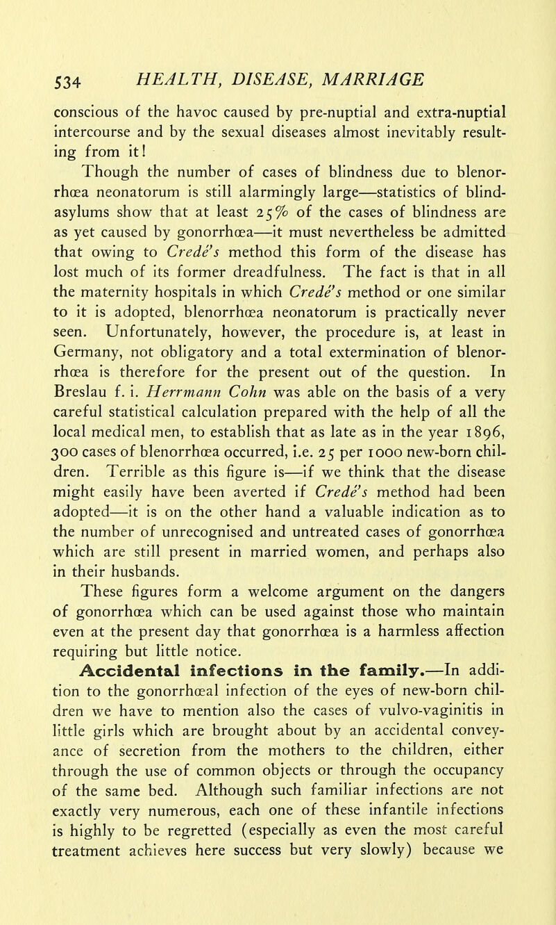 conscious of the havoc caused by pre-nuptial and extra-nuptial intercourse and by the sexual diseases almost inevitably result- ing from it! Though the number of cases of blindness due to blenor- rhcea neonatorum is still alarmingly large—statistics of blind- asylums show that at least 25% of the cases of blindness are as yet caused by gonorrhoea—it must nevertheless be admitted that owing to Crede's method this form of the disease has lost much of its former dreadfulness. The fact is that in all the maternity hospitals in which Crede's method or one similar to it is adopted, blenorrhcea neonatorum is practically never seen. Unfortunately, however, the procedure is, at least in Germany, not obligatory and a total extermination of blenor- rhcea is therefore for the present out of the question. In Breslau f. i. Herrmann Cohn was able on the basis of a very careful statistical calculation prepared with the help of all the local medical men, to establish that as late as in the year 1896, 300 cases of blenorrhoea occurred, i.e. 25 per 1000 new-born chil- dren. Terrible as this figure is—if we think that the disease might easily have been averted if Crede's method had been adopted—it is on the other hand a valuable indication as to the number of unrecognised and untreated cases of gonorrhoea which are still present in married women, and perhaps also in their husbands. These figures form a welcome argument on the dangers of gonorrhoea which can be used against those who maintain even at the present day that gonorrhoea is a harmless affection requiring but little notice. Accidental infections in the family.—In addi- tion to the gonorrhoeal infection of the eyes of new-born chil- dren we have to mention also the cases of vulvo-vaginitis in little girls which are brought about by an accidental convey- ance of secretion from the mothers to the children, either through the use of common objects or through the occupancy of the same bed. Although such familiar infections are not exactly very numerous, each one of these infantile infections is highly to be regretted (especially as even the most careful treatment achieves here success but very slowly) because we