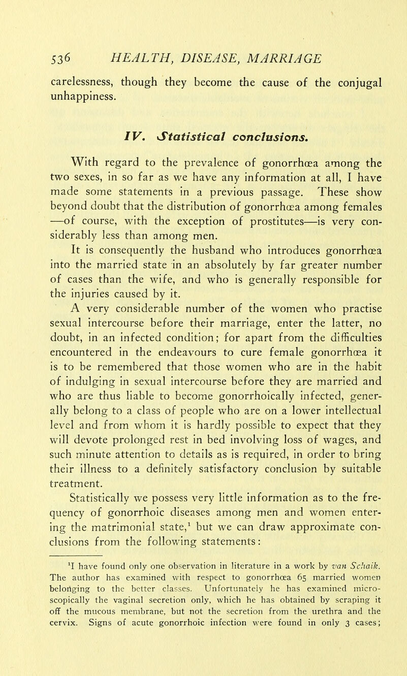 carelessness, though they become the cause of the conjugal unhappiness. IV. Statistical conclusions. With regard to the prevalence of gonorrhoea among the two sexes, in so far as we have any information at all, I have made some statements in a previous passage. These show beyond doubt that the distribution of gonorrhoea among females —of course, with the exception of prostitutes—is very con- siderably less than among men. It is consequently the husband who introduces gonorrhoea into the married state in an absolutely by far greater number of cases than the wife, and who is generally responsible for the injuries caused by it. A very considerable number of the women who practise sexual intercourse before their marriage, enter the latter, no doubt, in an infected condition; for apart from the difficulties encountered in the endeavours to cure female gonorrhoea it is to be remembered that those women who are in the habit of indulging in sexual intercourse before they are married and who are thus liable to become gonorrhoically infected, gener- ally belong to a class of people who are on a lower intellectual level and from whom it is hardly possible to expect that they will devote prolonged rest in bed involving loss of wages, and such minute attention to details as is required, in order to bring their illness to a definitely satisfactory conclusion by suitable treatment. Statistically we possess very little information as to the fre- quency of gonorrhoic diseases among men and women enter- ing the matrimonial state,1 but we can draw approximate con- clusions from the following statements: *I have found only one observation in literature in a work by van Schaik. The author has examined with respect to gonorrhoea 65 married women belonging to the better classes. Unfortunately he has examined micro- scopically the vaginal secretion only, which he has obtained by scraping it off the mucous membrane, but not the secretion from the urethra and the cervix. Signs of acute gonorrhoic infection were found in only 3 cases;