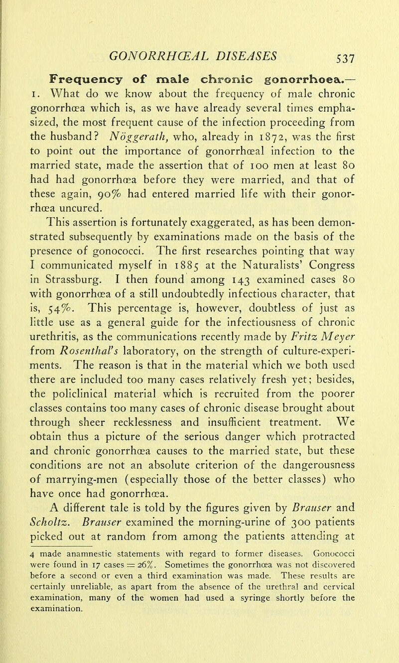 Frequency of male chronic gonorrhoea.— I. What do we know about the frequency of male chronic gonorrhoea which is, as we have already several times empha- sized, the most frequent cause of the infection proceeding from the husband? Noggerath, who, already in 1872, was the first to point out the importance of gonorrhoeal infection to the married state, made the assertion that of 100 men at least 80 had had gonorrhoea before they were married, and that of these again, 90% had entered married life with their gonor- rhoea uncured. This assertion is fortunately exaggerated, as has been demon- strated subsequently by examinations made on the basis of the presence of gonococci. The first researches pointing that way I communicated myself in 1885 at the Naturalists' Congress in Strassburg. I then found among 143 examined cases 80 with gonorrhoea of a still undoubtedly infectious character, that is, 54%. This percentage is, however, doubtless of just as little use as a general guide for the infectiousness of chronic urethritis, as the communications recently made by Fritz Meyer from Rosenthal's laboratory, on the strength of culture-experi- ments. The reason is that in the material which we both used there are included too many cases relatively fresh yet; besides, the policlinical material which is recruited from the poorer classes contains too many cases of chronic disease brought about through sheer recklessness and insufficient treatment. We obtain thus a picture of the serious danger which protracted and chronic gonorrhoea causes to the married state, but these conditions are not an absolute criterion of the dangerousness of marrying-men (especially those of the better classes) who have once had gonorrhoea. A different tale is told by the figures given by Brauser and Scholtz. Brauser examined the morning-urine of 300 patients picked out at random from among the patients attending at 4 made anamnestic statements with regard to former diseases. Gonococci were found in 17 cases = 26%. Sometimes the gonorrhoea was not discovered before a second or even a third examination was made. These results are certainly unreliable, as apart from the absence of the urethral and cervical examination, many of the women had used a syringe shortly before the examination.
