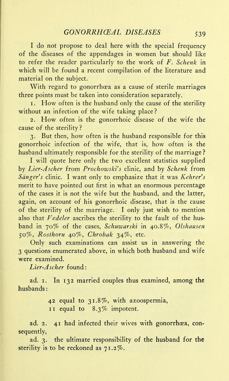 I do not propose to deal here with the special frequency of the diseases of the appendages in women but should like to refer the reader particularly to the work of F. Schenk in which will be found a recent compilation of the literature and material on the subject. With regard to gonorrhoea as a cause of sterile marriages three points must be taken into consideration separately. 1. How often is the husband only the cause of the sterility without an infection of the wife taking place? 2. How often is the gonorrhoic disease of the wife the cause of the sterility? 3. But then, how often is the husband responsible for this gonorrhoic infection of the wife, that is, how often is the husband ultimately responsible for the sterility of the marriage? I will quote here only the two excellent statistics supplied by Lier-Ascher from Prochowski's clinic, and by Schenk from Sanger's clinic. I want only to emphasize that it was Kehrer's merit to have pointed out first in what an enormous percentage of the cases it is not the wife but the husband, and the latter, again, on account of his gonorrhoic disease, that is the cause of the sterility of the marriage. I only just wish to mention also that Vedeler ascribes the sterility to the fault of the hus- band in 70% of the cases, Schuwarski in 40.8%, Ohhausen 50%, Rosthorn 40%, Chrobak 34%, etc. Only such examinations can assist us in answering the 3 questions enumerated above, in which both husband and wife were examined. Lier-Ascher found: ad. 1. In 132 married couples thus examined, among the husbands: 42 equal to 31.8%, with azoospermia, 11 equal to 8.3% impotent. ad. 2. 41 had infected their wives with gonorrhoea, con- sequently, ad. 3. the ultimate responsibility of the husband for the sterility is to be reckoned as 71.2%.