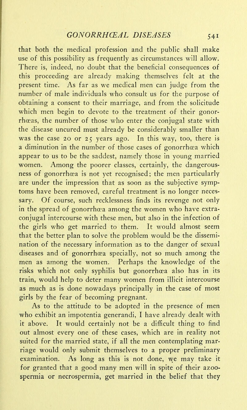 that both the medical profession and the public shall make use of this possibility as frequently as circumstances will allow. There is, indeed, no doubt that the beneficial consequences of this proceeding are already making themselves felt at the present time. As far as we medical men can judge from the number of male individuals who consult us for the purpose of obtaining a consent to their marriage, and from the solicitude which men begin to devote to the treatment of their gonor- rhoeas, the number of those who enter the conjugal state with the disease uncured must already be considerably smaller than was the case 20 or 25 years ago. In this way, too, there is a diminution in the number of those cases of gonorrhoea which appear to us to be the saddest, namely those in young married women. Among the poorer classes, certainly, the dangerous- ness of gonorrhoea is not yet recognised; the men particularly are under the impression that as soon as the subjective symp- toms have been removed, careful treatment is no longer neces- sary. Of course, such recklessness finds its revenge not only in the spread of gonorrhoea among the women who have extra- conjugal intercourse with these men, but also in the infection of the girls who get married to them. It would almost seem that the better plan to solve the problem would be the dissemi- nation of the necessary information as to the danger of sexual diseases and of gonorrhoea specially, not so much among the men as among the women. Perhaps the knowledge of the risks which not only syphilis but gonorrhoea also has in its train, would help to deter many women from illicit intercourse as much as is done nowadays principally in the case of most girls by the fear of becoming pregnant. As to the attitude to be adopted in the presence of men who exhibit an impotentia generandi, I have already dealt with it above. It would certainly not be a difficult thing to find out almost every one of these cases, which are in reality not suited for the married state, if all the men contemplating mar- riage would only submit themselves to a proper preliminary examination. As long as this is not done, we may take it for granted that a good many men will in spite of their azoo- spermia or necrospermia, get married in the belief that they