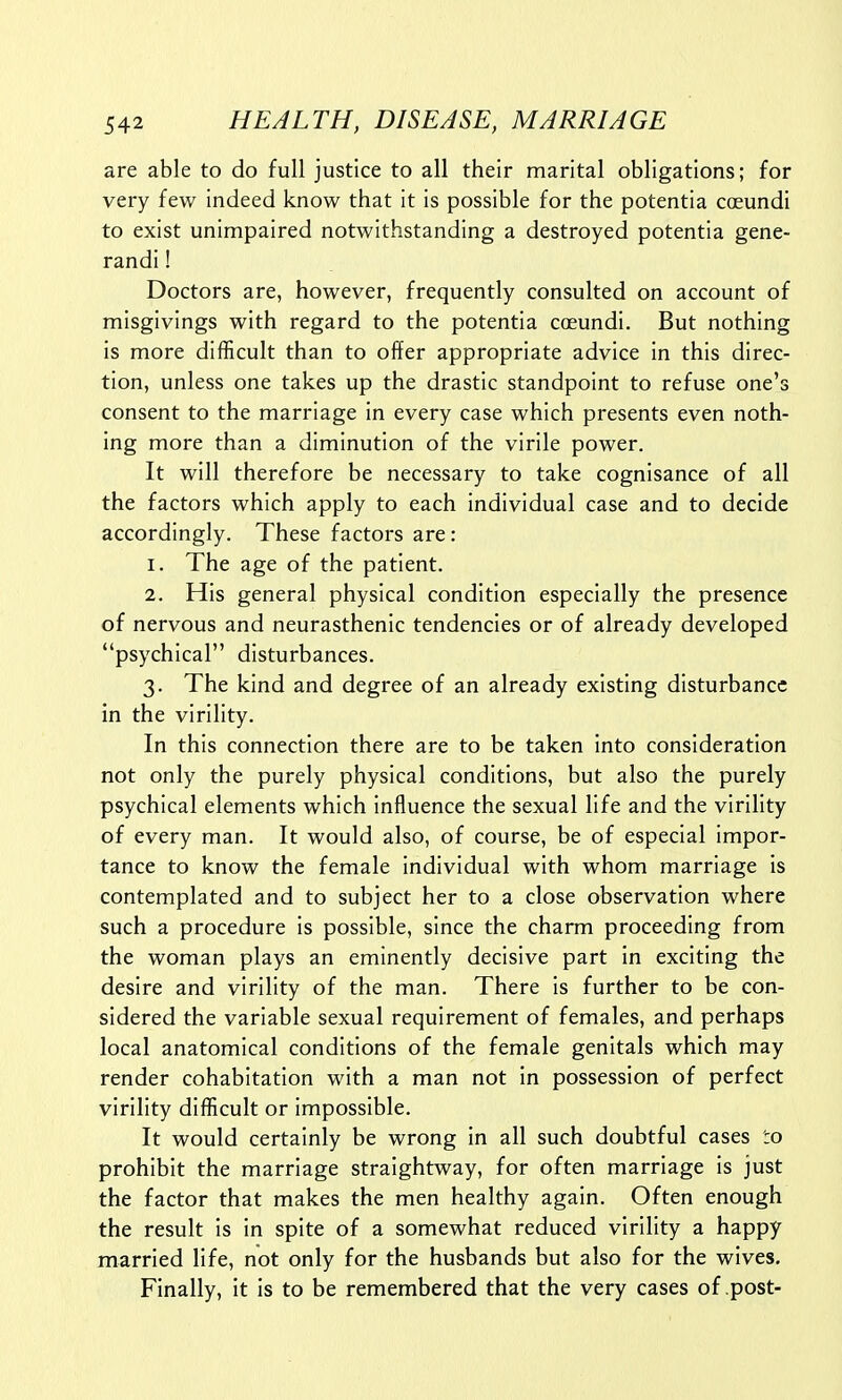 are able to do full justice to all their marital obligations; for very few indeed know that it is possible for the potentia coeundi to exist unimpaired notwithstanding a destroyed potentia gene- randi! Doctors are, however, frequently consulted on account of misgivings with regard to the potentia coeundi. But nothing is more difficult than to offer appropriate advice in this direc- tion, unless one takes up the drastic standpoint to refuse one's consent to the marriage in every case which presents even noth- ing more than a diminution of the virile power. It will therefore be necessary to take cognisance of all the factors which apply to each individual case and to decide accordingly. These factors are: 1. The age of the patient. 2. His general physical condition especially the presence of nervous and neurasthenic tendencies or of already developed psychical disturbances. 3. The kind and degree of an already existing disturbance in the virility. In this connection there are to be taken into consideration not only the purely physical conditions, but also the purely psychical elements which influence the sexual life and the virility of every man. It would also, of course, be of especial impor- tance to know the female individual with whom marriage is contemplated and to subject her to a close observation where such a procedure is possible, since the charm proceeding from the woman plays an eminently decisive part in exciting the desire and virility of the man. There is further to be con- sidered the variable sexual requirement of females, and perhaps local anatomical conditions of the female genitals which may render cohabitation with a man not in possession of perfect virility difficult or impossible. It would certainly be wrong in all such doubtful cases to prohibit the marriage straightway, for often marriage is just the factor that makes the men healthy again. Often enough the result is in spite of a somewhat reduced virility a happy married life, not only for the husbands but also for the wives. Finally, it is to be remembered that the very cases of post-