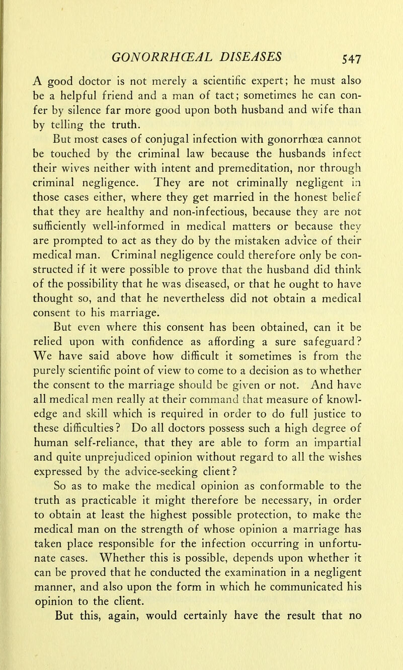 A good doctor is not merely a scientific expert; he must also be a helpful friend and a man of tact; sometimes he can con- fer by silence far more good upon both husband and wife than by telling the truth. But most cases of conjugal infection with gonorrhoea cannot be touched by the criminal law because the husbands infect their wives neither with intent and premeditation, nor through criminal negligence. They are not criminally negligent in those cases either, where they get married in the honest belief that they are healthy and non-infectious, because they are not sufficiently well-informed in medical matters or because they are prompted to act as they do by the mistaken advice of their medical man. Criminal negligence could therefore only be con- structed if it were possible to prove that the husband did think of the possibility that he was diseased, or that he ought to have thought so, and that he nevertheless did not obtain a medical consent to his marriage. But even where this consent has been obtained, can it be relied upon with confidence as affording a sure safeguard? We have said above how difficult it sometimes is from the purely scientific point of view to come to a decision as to whether the consent to the marriage should be given or not. And have all medical men really at their command that measure of knowl- edge and skill which is required in order to do full justice to these difficulties ? Do all doctors possess such a high degree of human self-reliance, that they are able to form an impartial and quite unprejudiced opinion without regard to all the wishes expressed by the advice-seeking client? So as to make the medical opinion as conformable to the truth as practicable it might therefore be necessary, in order to obtain at least the highest possible protection, to make the medical man on the strength of whose opinion a marriage has taken place responsible for the infection occurring in unfortu- nate cases. Whether this is possible, depends upon whether it can be proved that he conducted the examination in a negligent manner, and also upon the form in which he communicated his opinion to the client. But this, again, would certainly have the result that no