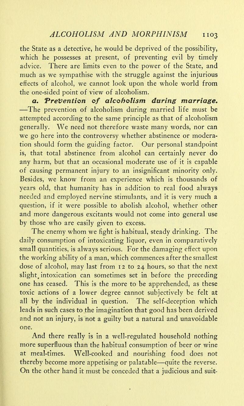 the State as a detective, he would be deprived of the possibility, which he possesses at present, of preventing evil by timely advice. There are limits even to the power of the State, and much as we sympathise with the struggle against the injurious effects of alcohol, we cannot look upon the whole world from the one-sided point of view of alcoholism. a. Prevention of alcoholism during marriage. —The prevention of alcoholism during married life must be attempted according to the same principle as that of alcoholism generally. We need not therefore waste many words, nor can we go here into the controversy whether abstinence or modera- tion should form the guiding factor. Our personal standpoint is, that total abstinence from alcohol can certainly never do any harm, but that an occasional moderate use of it is capable of causing permanent injury to an insignificant minority only. Besides, we know from an experience which is thousands of years old, that humanity has in addition to real food always needed and employed nervine stimulants, and it is very much a question, if it were possible to abolish alcohol, whether other and more dangerous excitants would not come into general use by those who are easily given to excess. The enemy whom we fight is habitual, steady drinking. The daily consumption of intoxicating liquor, even in comparatively small quantities, is always serious. For the damaging effect upon the working ability of a man, which commences after the smallest dose of alcohol, may last from 12 to 24 hours, so that the next slight, intoxication can sometimes set in before the preceding one has ceased. This is the more to be apprehended, as these toxic actions of a lower degree cannot subjectively be felt at all by the individual in question. The self-deception which leads in such cases to the imagination that good has been derived and not an injury, is not a guilty but a natural and unavoidable one. And there really is in a well-regulated household nothing more superfluous than the habitual consumption of beer or wine at meal-times. Well-cooked and nourishing food does not thereby become more appetising or palatable—quite the reverse. On the other hand it must be conceded that a judicious and suit-