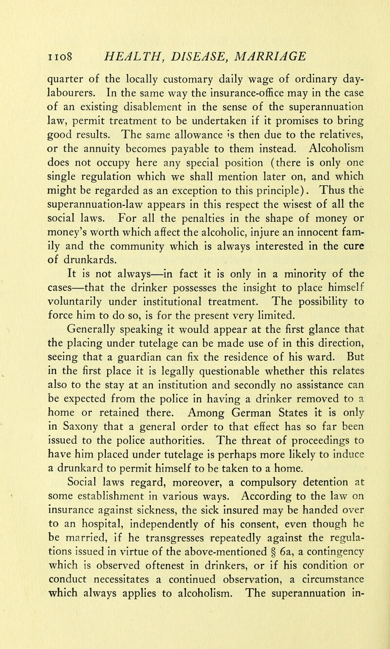 quarter of the locally customary daily wage of ordinary day- labourers. In the same way the insurance-office may in the case of an existing disablement in the sense of the superannuation law, permit treatment to be undertaken if it promises to bring good results. The same allowance's then due to the relatives, or the annuity becomes payable to them instead. Alcoholism does not occupy here any special position (there is only one single regulation which we shall mention later on, and which might be regarded as an exception to this principle). Thus the superannuation-law appears in this respect the wisest of all the social laws. For all the penalties in the shape of money or money's worth which affect the alcoholic, injure an innocent fam- ily and the community which is always interested in the cure of drunkards. It is not always—in fact it is only in a minority of the cases—that the drinker possesses the insight to place himself voluntarily under institutional treatment. The possibility to force him to do so, is for the present very limited. Generally speaking it would appear at the first glance that the placing under tutelage can be made use of in this direction, seeing that a guardian can fix the residence of his ward. But in the first place it is legally questionable whether this relates also to the stay at an institution and secondly no assistance can be expected from the police in having a drinker removed to a home or retained there. Among German States it is only in Saxony that a general order to that effect has so far been issued to the police authorities. The threat of proceedings to have him placed under tutelage is perhaps more likely to induce a drunkard to permit himself to be taken to a home. Social laws regard, moreover, a compulsory detention at some establishment in various ways. According to the law on insurance against sickness, the sick insured may be handed over to an hospital, independently of his consent, even though he be married, if he transgresses repeatedly against the regula- tions issued in virtue of the above-mentioned § 6a, a contingency which is observed oftenest in drinkers, or if his condition or conduct necessitates a continued observation, a circumstance which always applies to alcoholism. The superannuation in-