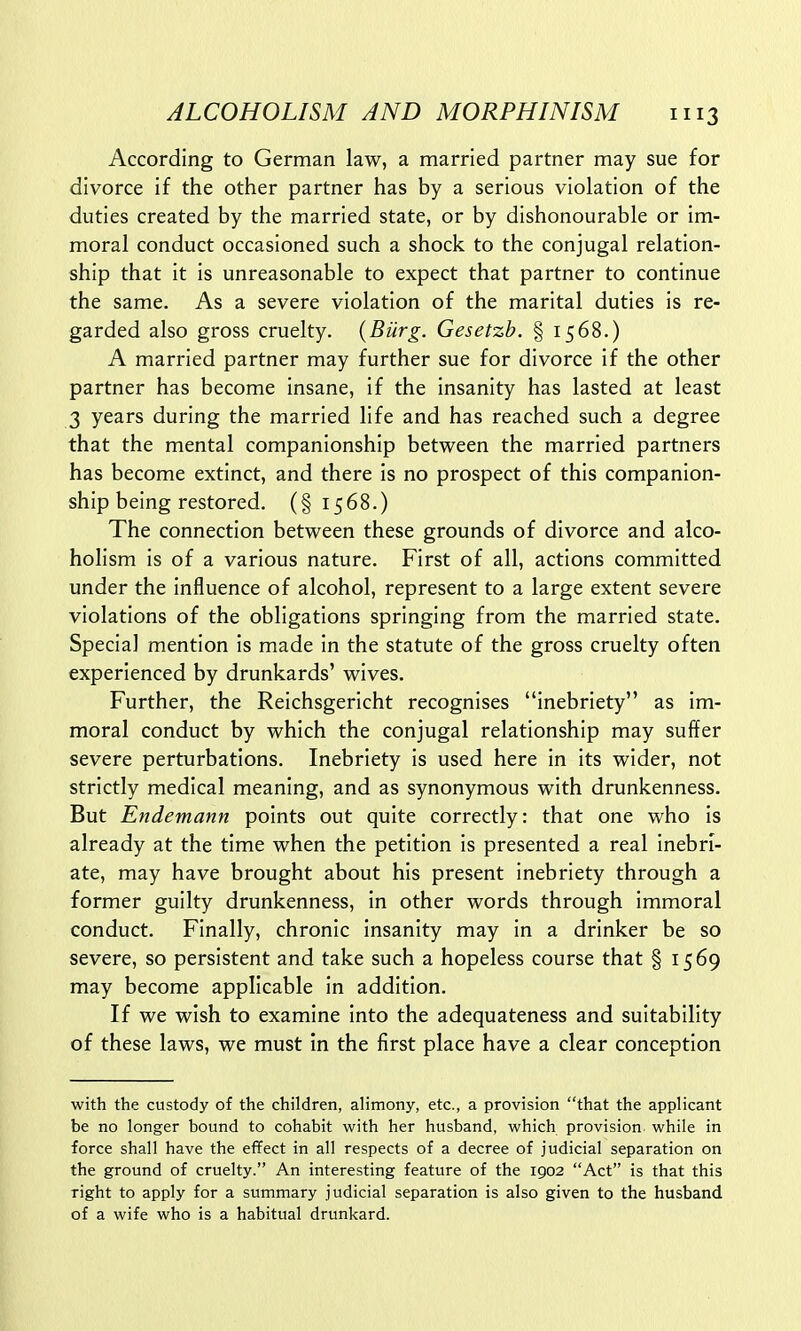 According to German law, a married partner may sue for divorce if the other partner has by a serious violation of the duties created by the married state, or by dishonourable or im- moral conduct occasioned such a shock to the conjugal relation- ship that it is unreasonable to expect that partner to continue the same. As a severe violation of the marital duties is re- garded also gross cruelty. {Burg. Gesetzb. § 1568.) A married partner may further sue for divorce if the other partner has become insane, if the insanity has lasted at least 3 years during the married life and has reached such a degree that the mental companionship between the married partners has become extinct, and there is no prospect of this companion- ship being restored. (§1568.) The connection between these grounds of divorce and alco- holism is of a various nature. First of all, actions committed under the influence of alcohol, represent to a large extent severe violations of the obligations springing from the married state. Special mention is made in the statute of the gross cruelty often experienced by drunkards' wives. Further, the Reichsgericht recognises inebriety as im- moral conduct by which the conjugal relationship may suffer severe perturbations. Inebriety is used here in its wider, not strictly medical meaning, and as synonymous with drunkenness. But Endemann points out quite correctly: that one who is already at the time when the petition is presented a real inebri- ate, may have brought about his present inebriety through a former guilty drunkenness, in other words through immoral conduct. Finally, chronic insanity may in a drinker be so severe, so persistent and take such a hopeless course that § 1569 may become applicable in addition. If we wish to examine into the adequateness and suitability of these laws, we must in the first place have a clear conception with the custody of the children, alimony, etc., a provision that the applicant be no longer bound to cohabit with her husband, which provision, while in force shall have the effect in all respects of a decree of judicial separation on the ground of cruelty. An interesting feature of the 1902 Act is that this right to apply for a summary judicial separation is also given to the husband, of a wife who is a habitual drunkard.