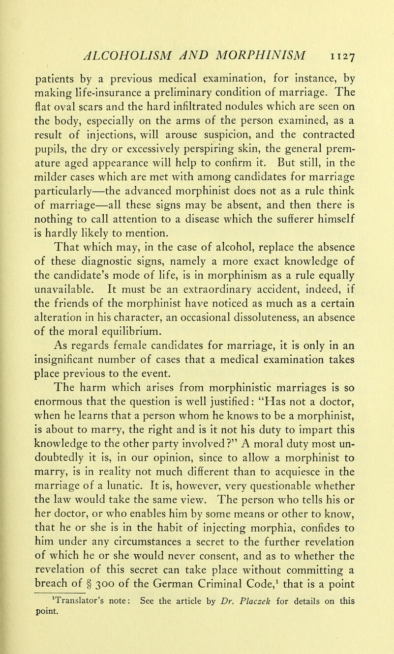 patients by a previous medical examination, for instance, by making life-insurance a preliminary condition of marriage. The flat oval scars and the hard infiltrated nodules which are seen on the body, especially on the arms of the person examined, as a result of injections, will arouse suspicion, and the contracted pupils, the dry or excessively perspiring skin, the general prem- ature aged appearance will help to confirm it. But still, in the milder cases which are met with among candidates for marriage particularly—the advanced morphinist does not as a rule think of marriage—all these signs may be absent, and then there is nothing to call attention to a disease which the sufferer himself is hardly likely to mention. That which may, in the case of alcohol, replace the absence of these diagnostic signs, namely a more exact knowledge of the candidate's mode of life, is in morphinism as a rule equally unavailable. It must be an extraordinary accident, indeed, if the friends of the morphinist have noticed as much as a certain alteration in his character, an occasional dissoluteness, an absence of the moral equilibrium. As regards female candidates for marriage, it is only in an insignificant number of cases that a medical examination takes place previous to the event. The harm which arises from morphinistic marriages is so enormous that the question is well justified: Has not a doctor, when he learns that a person whom he knows to be a morphinist, is about to marry, the right and is it not his duty to impart this knowledge to the other party involved? A moral duty most un- doubtedly it is, in our opinion, since to allow a morphinist to marry, is in reality not much different than to acquiesce in the marriage of a lunatic. It is, however, very questionable whether the law would take the same view. The person who tells his or her doctor, or who enables him by some means or other to know, that he or she is in the habit of injecting morphia, confides to him under any circumstances a secret to the further revelation of which he or she would never consent, and as to whether the revelation of this secret can take place without committing a breach of § 300 of the German Criminal Code,1 that is a point translator's note: See the article by Dr. Placzek for details on this point.