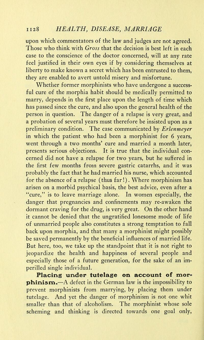 upon which commentators of the law and judges are not agreed. Those who think with Gross that the decision is best left in each case to the conscience of the doctor concerned, will at any rate feel justified in their own eyes if by considering themselves at liberty to make known a secret which has been entrusted to them, they are enabled to avert untold misery and misfortune. Whether former morphinists who have undergone a success- ful cure of the morphia habit should be medically permitted to marry, depends in the first place upon the length of time which has passed since the cure, and also upon the general health of the person in question. The danger of a relapse is very great, and a probation of several years must therefore be insisted upon as a preliminary condition. The case communicated by Erlenmeyer in which the patient who had been a morphinist for 6 years, went through a two months' cure and married a month later, presents serious objections. It is true that the individual con- cerned did not have a relapse for two years, but he suffered in the first few months from severe gastric catarrhs, and it was probably the fact that he had married his nurse, which accounted for the absence of a relapse (thus far!). Where morphinism has arisen on a morbid psychical basis, the best advice, even after a cure, is to leave marriage alone. In women especially, the danger that pregnancies and confinements may re-awaken the dormant craving for the drug, is very great. On the other hand it cannot be denied that the ungratified lonesome mode of life of unmarried people also constitutes a strong temptation to fall back upon morphia, and that many a morphinist might possibly be saved permanently by the beneficial influences of married life. But here, too, we take up the standpoint that it is not right to jeopardize the health and happiness of several people and especially those of a future generation, for the sake of an im- perilled single individual. Placing under tutelage on account of mor= phinism.—A defect in the German law is the impossibility to prevent morphinists from marrying, by placing them under tutelage. And yet the danger of morphinism is not one whit smaller than that of alcoholism. The morphinist whose sole scheming and thinking is directed towards one goal only,