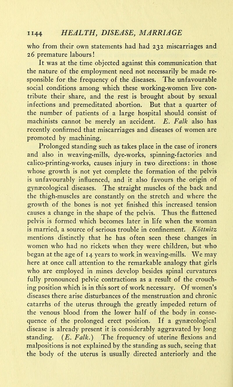 who from their own statements had had 232 miscarriages and 26 premature labours! It was at the time objected against this communication that the nature of the employment need not necessarily be made re- sponsible for the frequency of the diseases. The unfavourable social conditions among which these working-women live con- tribute their share, and the rest is brought about by sexual infections and premeditated abortion. But that a quarter of the number of patients of a large hospital should consist of machinists cannot be merely an accident. E. Falk also has recently confirmed that miscarriages and diseases of women are promoted by machining. Prolonged standing such as takes place in the case of ironers and also in weaving-mills, dye-works, spinning-factories and calico-printing-works, causes injury in two directions: in those whose growth is not yet complete the formation of the pelvis is unfavourably influenced, and it also favours the origin of gynaecological diseases. The straight muscles of the back and the thigh-muscles are constantly on the stretch and where the growth of the bones is not yet finished this increased tension causes a change in the shape of the pelvis. Thus the flattened pelvis is formed which becomes later in life when the woman is married, a source of serious trouble in confinement. Kottnitz mentions distinctly that he has often seen these changes in women who had no rickets when they were children, but who began at the age of 14 years to work in weaving-mills. We may here at once call attention to the remarkable analogy that girls who are employed in mines develop besides spinal curvatures fully pronounced pelvic contractions as a result of the crouch- ing position which is in this sort of work necessary. Of women's diseases there arise disturbances of the menstruation and chronic catarrhs of the uterus through the greatly impeded return of the venous blood from the lower half of the body in conse- quence of the prolonged erect position. If a gynaecological disease is already present it is considerably aggravated by long standing. (E. Falk.) The frequency of uterine flexions and malpositions is not explained by the standing as such, seeing that the body of the uterus is usually directed anteriorly and the