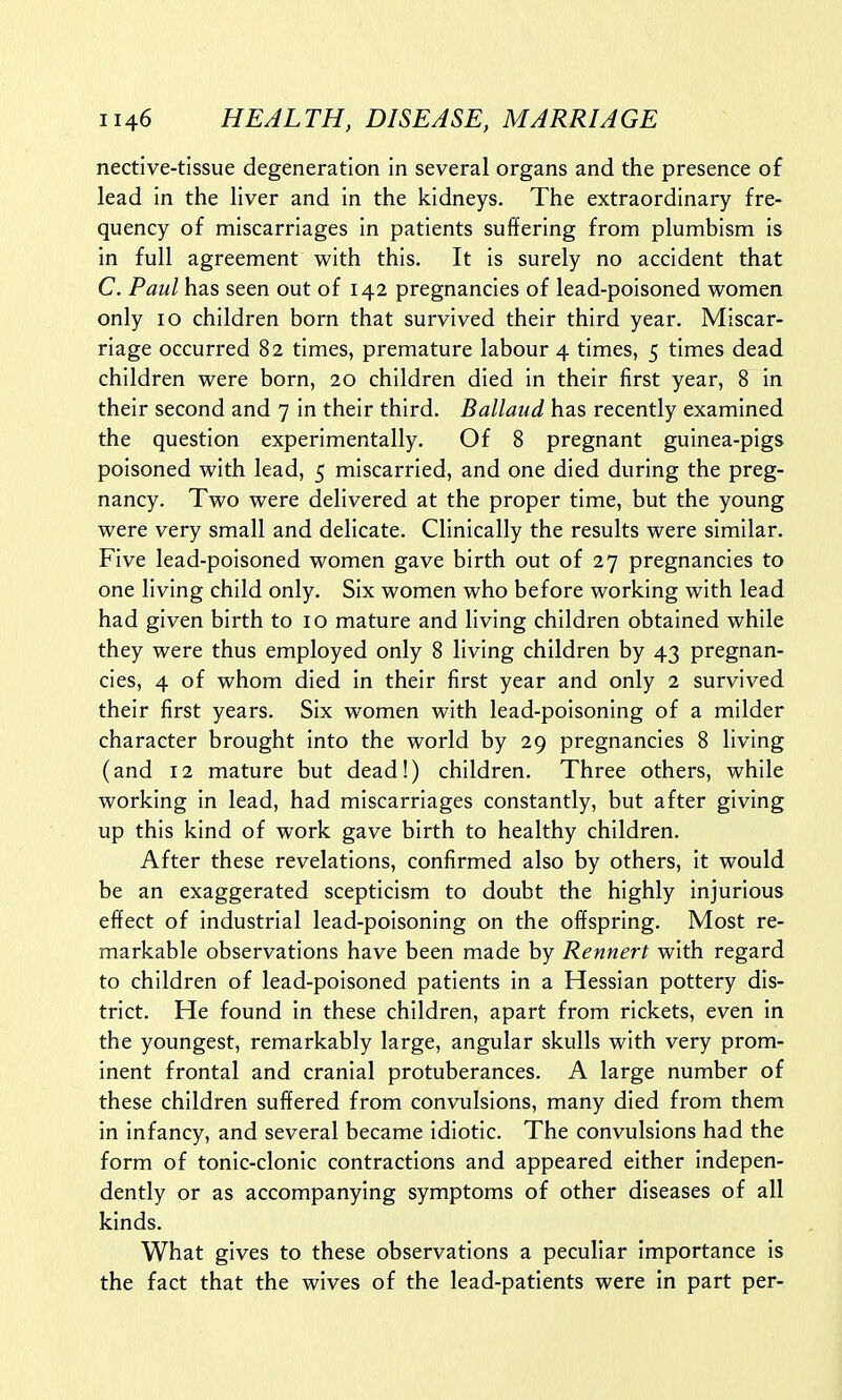 nective-tissue degeneration in several organs and the presence of lead in the liver and in the kidneys. The extraordinary fre- quency of miscarriages in patients suffering from plumbism is in full agreement with this. It is surely no accident that C. Paul has seen out of 142 pregnancies of lead-poisoned women only 10 children born that survived their third year. Miscar- riage occurred 82 times, premature labour 4 times, 5 times dead children were born, 20 children died in their first year, 8 in their second and 7 in their third. Ballaud has recently examined the question experimentally. Of 8 pregnant guinea-pigs poisoned with lead, 5 miscarried, and one died during the preg- nancy. Two were delivered at the proper time, but the young were very small and delicate. Clinically the results were similar. Five lead-poisoned women gave birth out of 27 pregnancies to one living child only. Six women who before working with lead had given birth to 10 mature and living children obtained while they were thus employed only 8 living children by 43 pregnan- cies, 4 of whom died in their first year and only 2 survived their first years. Six women with lead-poisoning of a milder character brought into the world by 29 pregnancies 8 living (and 12 mature but dead!) children. Three others, while working in lead, had miscarriages constantly, but after giving up this kind of work gave birth to healthy children. After these revelations, confirmed also by others, it would be an exaggerated scepticism to doubt the highly injurious effect of industrial lead-poisoning on the offspring. Most re- markable observations have been made by Rennert with regard to children of lead-poisoned patients in a Hessian pottery dis- trict. He found in these children, apart from rickets, even in the youngest, remarkably large, angular skulls with very prom- inent frontal and cranial protuberances. A large number of these children suffered from convulsions, many died from them in infancy, and several became idiotic. The convulsions had the form of tonic-clonic contractions and appeared either indepen- dently or as accompanying symptoms of other diseases of all kinds. What gives to these observations a peculiar importance is the fact that the wives of the lead-patients were in part per-