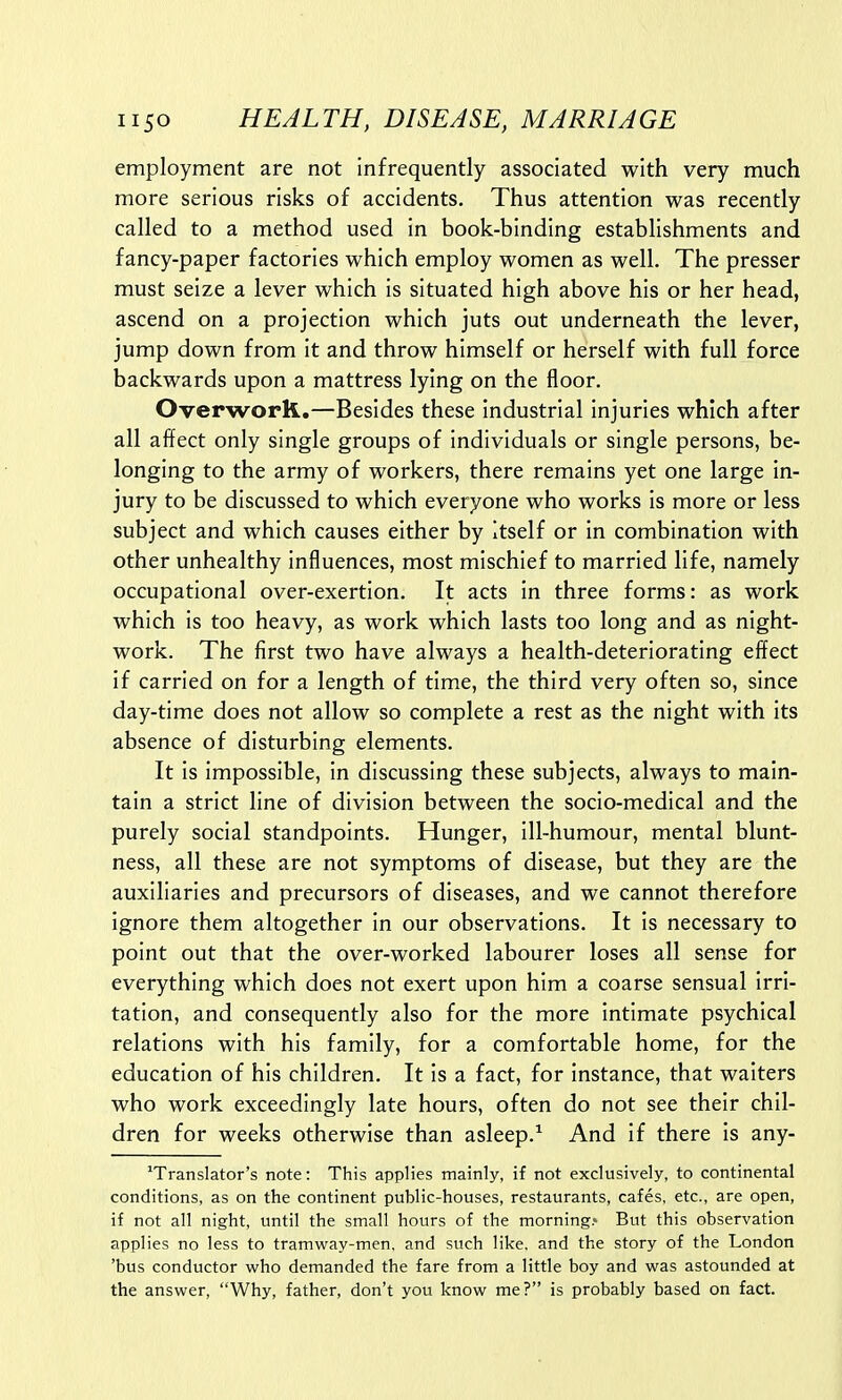 employment are not infrequently associated with very much more serious risks of accidents. Thus attention was recently called to a method used in book-binding establishments and fancy-paper factories which employ women as well. The presser must seize a lever which is situated high above his or her head, ascend on a projection which juts out underneath the lever, jump down from it and throw himself or herself with full force backwards upon a mattress lying on the floor. Overwork.—Besides these industrial injuries which after all affect only single groups of individuals or single persons, be- longing to the army of workers, there remains yet one large in- jury to be discussed to which everyone who works is more or less subject and which causes either by itself or in combination with other unhealthy influences, most mischief to married life, namely occupational over-exertion. It acts in three forms: as work which is too heavy, as work which lasts too long and as night- work. The first two have always a health-deteriorating effect if carried on for a length of time, the third very often so, since day-time does not allow so complete a rest as the night with its absence of disturbing elements. It is impossible, in discussing these subjects, always to main- tain a strict line of division between the socio-medical and the purely social standpoints. Hunger, ill-humour, mental blunt- ness, all these are not symptoms of disease, but they are the auxiliaries and precursors of diseases, and we cannot therefore ignore them altogether in our observations. It is necessary to point out that the over-worked labourer loses all sense for everything which does not exert upon him a coarse sensual irri- tation, and consequently also for the more intimate psychical relations with his family, for a comfortable home, for the education of his children. It is a fact, for instance, that waiters who work exceedingly late hours, often do not see their chil- dren for weeks otherwise than asleep.1 And if there is any- xTranslator's note: This applies mainly, if not exclusively, to continental conditions, as on the continent public-houses, restaurants, cafes, etc., are open, if not all night, until the small hours of the morning.* But this observation applies no less to tramway-men. and such like, and the story of the London 'bus conductor who demanded the fare from a little boy and was astounded at the answer, Why, father, don't you know me? is probably based on fact.