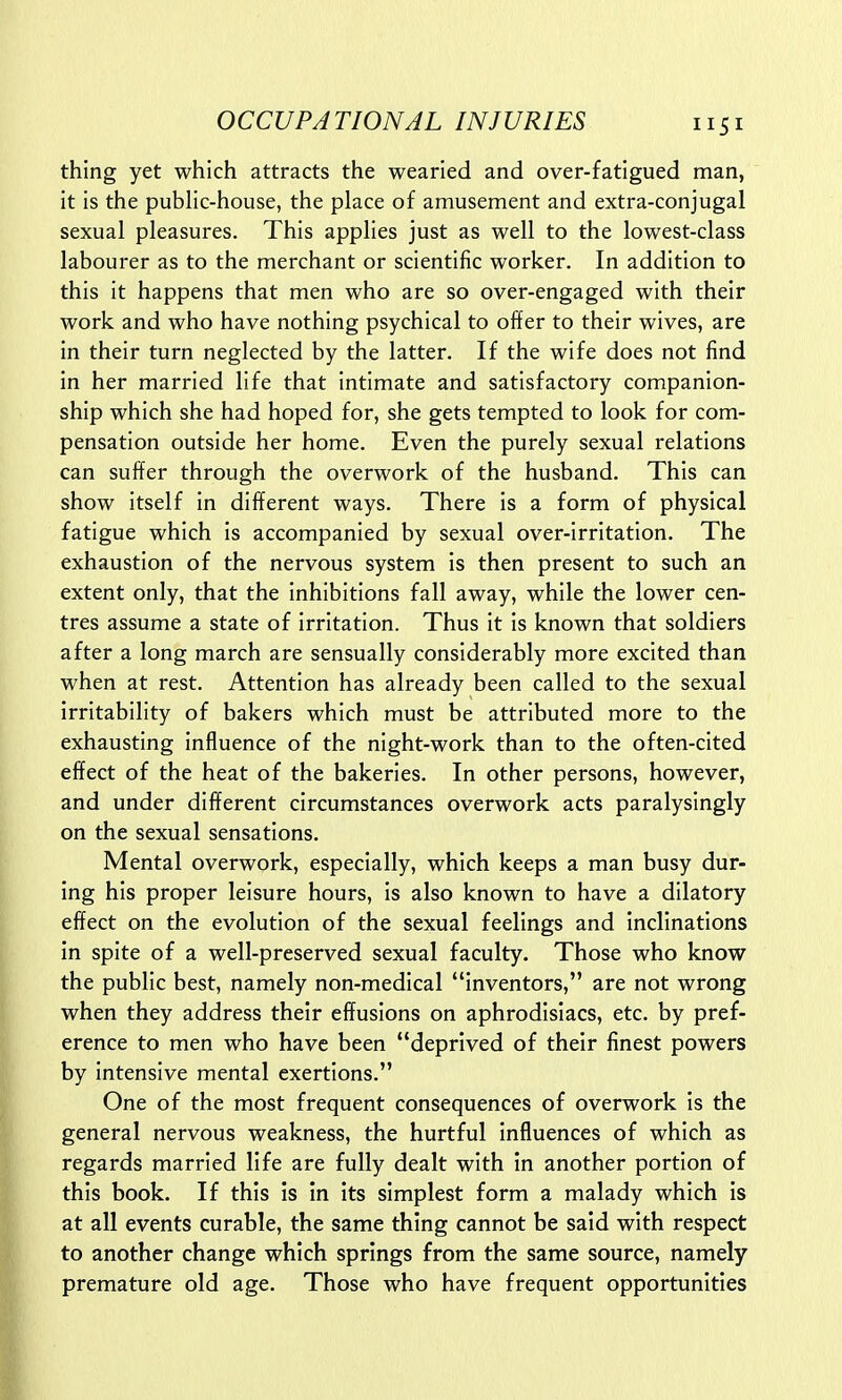 thing yet which attracts the wearied and over-fatigued man, it is the public-house, the place of amusement and extra-conjugal sexual pleasures. This applies just as well to the lowest-class labourer as to the merchant or scientific worker. In addition to this it happens that men who are so over-engaged with their work and who have nothing psychical to offer to their wives, are in their turn neglected by the latter. If the wife does not find in her married life that intimate and satisfactory companion- ship which she had hoped for, she gets tempted to look for com- pensation outside her home. Even the purely sexual relations can suffer through the overwork of the husband. This can show itself in different ways. There is a form of physical fatigue which is accompanied by sexual over-irritation. The exhaustion of the nervous system is then present to such an extent only, that the inhibitions fall away, while the lower cen- tres assume a state of irritation. Thus it is known that soldiers after a long march are sensually considerably more excited than when at rest. Attention has already been called to the sexual irritability of bakers which must be attributed more to the exhausting influence of the night-work than to the often-cited effect of the heat of the bakeries. In other persons, however, and under different circumstances overwork acts paralysingly on the sexual sensations. Mental overwork, especially, which keeps a man busy dur- ing his proper leisure hours, is also known to have a dilatory effect on the evolution of the sexual feelings and inclinations in spite of a well-preserved sexual faculty. Those who know the public best, namely non-medical inventors, are not wrong when they address their effusions on aphrodisiacs, etc. by pref- erence to men who have been deprived of their finest powers by intensive mental exertions. One of the most frequent consequences of overwork is the general nervous weakness, the hurtful influences of which as regards married life are fully dealt with in another portion of this book. If this is in its simplest form a malady which is at all events curable, the same thing cannot be said with respect to another change which springs from the same source, namely premature old age. Those who have frequent opportunities