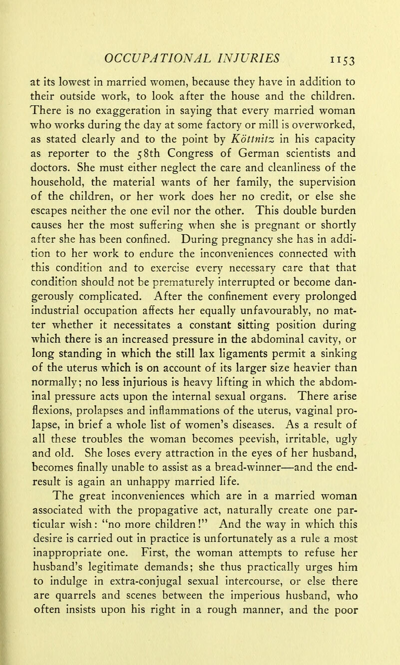 53 at its lowest in married women, because they have in addition to their outside work, to look after the house and the children. There is no exaggeration in saying that every married woman who works during the day at some factory or mill is overworked, as stated clearly and to the point by Kottnitz in his capacity as reporter to the 5 8th Congress of German scientists and doctors. She must either neglect the care and cleanliness of the household, the material wants of her family, the supervision of the children, or her work does her no credit, or else she escapes neither the one evil nor the other. This double burden causes her the most suffering when she is pregnant or shortly after she has been confined. During pregnancy she has in addi- tion to her work to endure the inconveniences connected with this condition and to exercise every necessary care that that condition should not be prematurely interrupted or become dan- gerously complicated. After the confinement every prolonged industrial occupation affects her equally unfavourably, no mat- ter whether it necessitates a constant sitting position during which there is an increased pressure in the abdominal cavity, or long standing in which the still lax ligaments permit a sinking of the uterus which is on account of its larger size heavier than normally; no less injurious is heavy lifting in which the abdom- inal pressure acts upon the internal sexual organs. There arise flexions, prolapses and inflammations of the uterus, vaginal pro- lapse, in brief a whole list of women's diseases. As a result of all these troubles the woman becomes peevish, irritable, ugly and old. She loses every attraction in the eyes of her husband, becomes finally unable to assist as a bread-winner—and the end- result is again an unhappy married life. The great inconveniences which are in a married woman associated with the propagative act, naturally create one par- ticular wish: no more children! And the way in which this desire is carried out in practice is unfortunately as a rule a most inappropriate one. First, the woman attempts to refuse her husband's legitimate demands; she thus practically urges him to indulge in extra-conjugal sexual intercourse, or else there are quarrels and scenes between the imperious husband, who often insists upon his right in a rough manner, and the poor