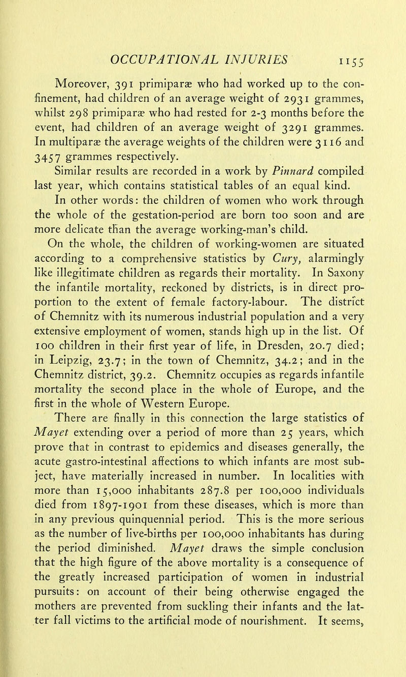 Moreover, 391 primiparae who had worked up to the con- finement, had children of an average weight of 2931 grammes, whilst 298 primiparae who had rested for 2-3 months before the event, had children of an average weight of 3291 grammes. In multipara? the average weights of the children were 3116 and 3457 grammes respectively. Similar results are recorded in a work by Pinnard compiled last year, which contains statistical tables of an equal kind. In other words: the children of women who work through the whole of the gestation-period are born too soon and are more delicate than the average working-man's child. On the whole, the children of working-women are situated according to a comprehensive statistics by Cury, alarmingly like illegitimate children as regards their mortality. In Saxony the infantile mortality, reckoned by districts, is in direct pro- portion to the extent of female factory-labour. The district of Chemnitz with its numerous industrial population and a very extensive employment of women, stands high up in the list. Of 100 children in their first year of life, in Dresden, 20.7 died; in Leipzig, 23.7; in the town of Chemnitz, 34.2; and in the Chemnitz district, 39.2. Chemnitz occupies as regards infantile mortality the second place in the whole of Europe, and the first in the whole of Western Europe. There are finally in this connection the large statistics of Mayet extending over a period of more than 25 years, which prove that in contrast to epidemics and diseases generally, the acute gastro-intestinal affections to which infants are most sub- ject, have materially increased in number. In localities with more than 15,000 inhabitants 287.8 per 100,000 individuals died from 1897-1901 from these diseases, which is more than in any previous quinquennial period. This is the more serious as the number of live-births per 100,000 inhabitants has during the period diminished. Mayet draws the simple conclusion that the high figure of the above mortality is a consequence of the greatly increased participation of women in industrial pursuits: on account of their being otherwise engaged the mothers are prevented from suckling their infants and the lat- ter fall victims to the artificial mode of nourishment. It seems,