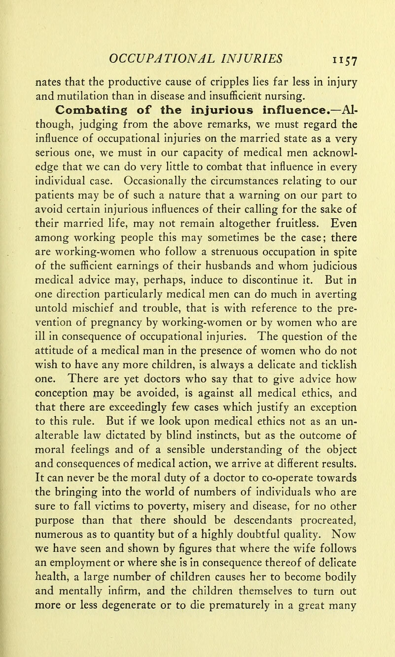 nates that the productive cause of cripples lies far less in injury and mutilation than in disease and insufficient nursing. Combating of the injurious influence.—Al- though, judging from the above remarks, we must regard the influence of occupational injuries on the married state as a very serious one, we must in our capacity of medical men acknowl- edge that we can do very little to combat that influence in every individual case. Occasionally the circumstances relating to our patients may be of such a nature that a warning on our part to avoid certain injurious influences of their calling for the sake of their married life, may not remain altogether fruitless. Even among working people this may sometimes be the case; there are working-women who follow a strenuous occupation in spite of the sufficient earnings of their husbands and whom judicious medical advice may, perhaps, induce to discontinue it. But in one direction particularly medical men can do much in averting untold mischief and trouble, that is with reference to the pre- vention of pregnancy by working-women or by women who are ill in consequence of occupational injuries. The question of the attitude of a medical man in the presence of women who do not wish to have any more children, is always a delicate and ticklish one. There are yet doctors who say that to give advice how conception may be avoided, is against all medical ethics, and that there are exceedingly few cases which justify an exception to this rule. But if we look upon medical ethics not as an un- alterable law dictated by blind instincts, but as the outcome of moral feelings and of a sensible understanding of the object and consequences of medical action, we arrive at different results. It can never be the moral duty of a doctor to co-operate towards the bringing into the world of numbers of individuals who are sure to fall victims to poverty, misery and disease, for no other purpose than that there should be descendants procreated, numerous as to quantity but of a highly doubtful quality. Now we have seen and shown by figures that where the wife follows an employment or where she is in consequence thereof of delicate health, a large number of children causes her to become bodily and mentally infirm, and the children themselves to turn out more or less degenerate or to die prematurely in a great many