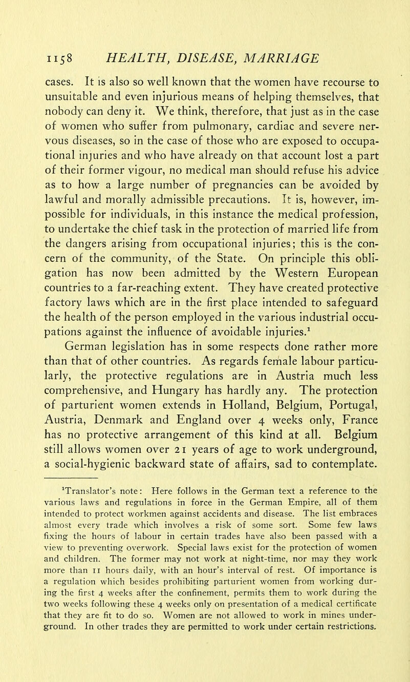 cases. It is also so well known that the women have recourse to unsuitable and even injurious means of helping themselves, that nobody can deny it. We think, therefore, that just as in the case of women who suffer from pulmonary, cardiac and severe ner- vous diseases, so in the case of those who are exposed to occupa- tional injuries and who have already on that account lost a part of their former vigour, no medical man should refuse his advice as to how a large number of pregnancies can be avoided by lawful and morally admissible precautions. It is, however, im- possible for individuals, in this instance the medical profession, to undertake the chief task in the protection of married life from the dangers arising from occupational injuries; this is the con- cern of the community, of the State. On principle this obli- gation has now been admitted by the Western European countries to a far-reaching extent. They have created protective factory laws which are in the first place intended to safeguard the health of the person employed in the various industrial occu- pations against the influence of avoidable injuries.1 German legislation has in some respects done rather more than that of other countries. As regards female labour particu- larly, the protective regulations are in Austria much less comprehensive, and Hungary has hardly any. The protection of parturient women extends in Holland, Belgium, Portugal, Austria, Denmark and England over 4 weeks only, France has no protective arrangement of this kind at all. Belgium still allows women over 21 years of age to work underground, a social-hygienic backward state of affairs, sad to contemplate. translator's note: Here follows in the German text a reference to the various laws and regulations in force in the German Empire, all of them intended to protect workmen against accidents and disease. The list embraces almost every trade which involves a risk of some sort. Some few laws fixing the hours of labour in certain trades have also been passed with a view to preventing overwork. Special laws exist for the protection of women and children. The former may not work at night-time, nor may they work more than n hours daily, with an hour's interval of rest. Of importance is a regulation which besides prohibiting parturient women from working dur- ing the first 4 weeks after the confinement, permits them to work during the two weeks following these 4 weeks only on presentation of a medical certificate that they are fit to do so. Women are not allowed to work in mines under- ground. In other trades they are permitted to work under certain restrictions.