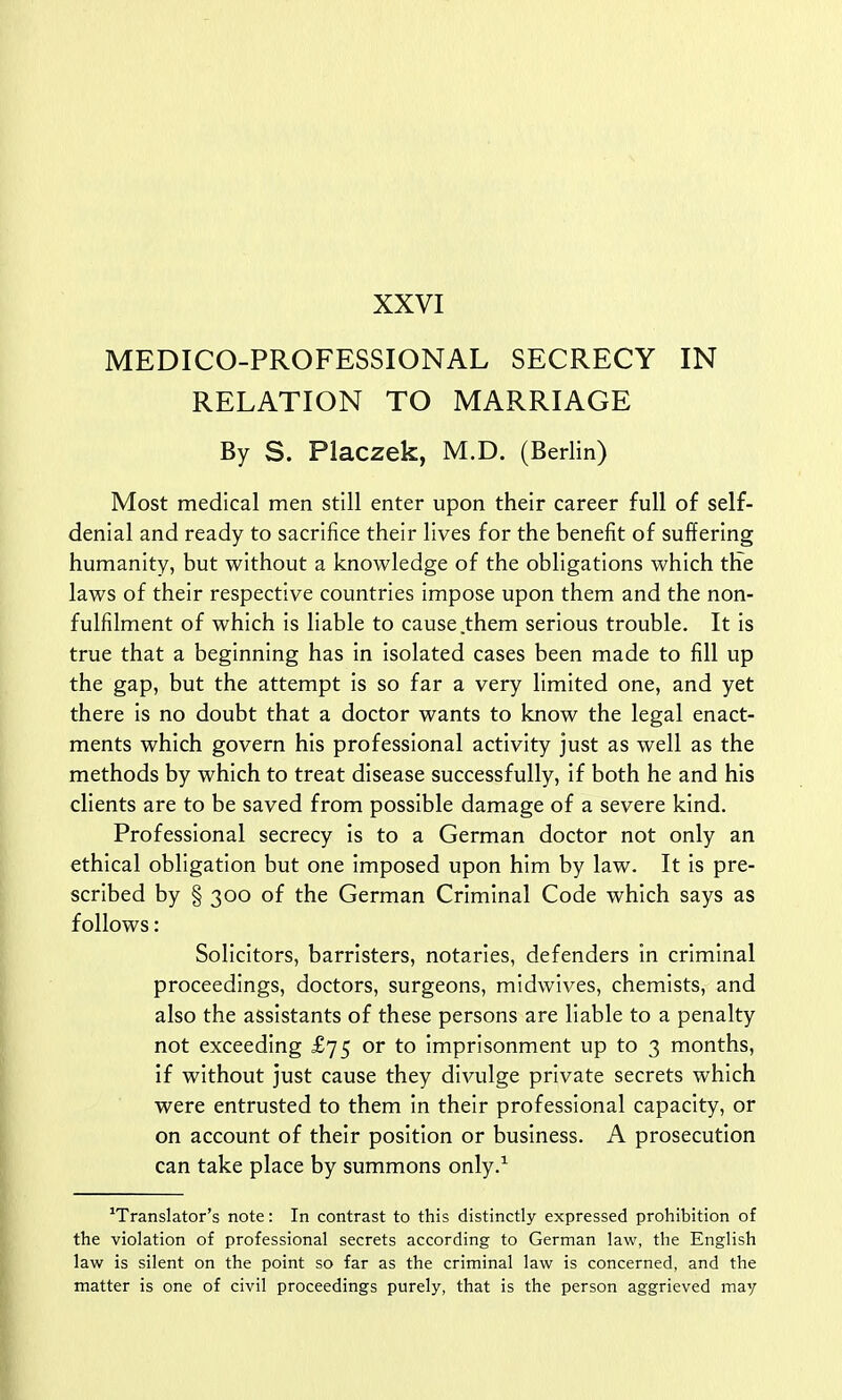 MEDICO-PROFESSIONAL SECRECY IN RELATION TO MARRIAGE By S. Placzek, M.D. (Berlin) Most medical men still enter upon their career full of self- denial and ready to sacrifice their lives for the benefit of suffering humanity, but without a knowledge of the obligations which trie laws of their respective countries impose upon them and the non- fulfilment of which is liable to cause them serious trouble. It is true that a beginning has in isolated cases been made to fill up the gap, but the attempt is so far a very limited one, and yet there is no doubt that a doctor wants to know the legal enact- ments which govern his professional activity just as well as the methods by which to treat disease successfully, if both he and his clients are to be saved from possible damage of a severe kind. Professional secrecy is to a German doctor not only an ethical obligation but one imposed upon him by law. It is pre- scribed by § 300 of the German Criminal Code which says as follows: Solicitors, barristers, notaries, defenders in criminal proceedings, doctors, surgeons, midwives, chemists, and also the assistants of these persons are liable to a penalty not exceeding £75 or to imprisonment up to 3 months, if without just cause they divulge private secrets which were entrusted to them in their professional capacity, or on account of their position or business. A prosecution can take place by summons only.1 'Translator's note: In contrast to this distinctly expressed prohibition of the violation of professional secrets according to German law, the English law is silent on the point so far as the criminal law is concerned, and the matter is one of civil proceedings purely, that is the person aggrieved may