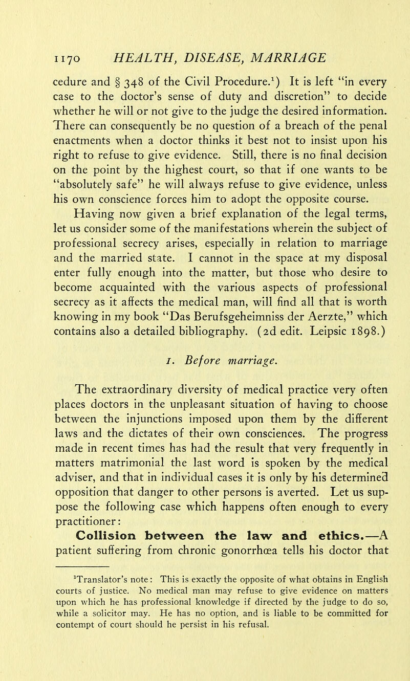 cedure and § 348 of the Civil Procedure.1) It is left in every case to the doctor's sense of duty and discretion to decide whether he will or not give to the judge the desired information. There can consequently be no question of a breach of the penal enactments when a doctor thinks it best not to insist upon his right to refuse to give evidence. Still, there is no final decision on the point by the highest court, so that if one wants to be absolutely safe he will always refuse to give evidence, unless his own conscience forces him to adopt the opposite course. Having now given a brief explanation of the legal terms, let us consider some of the manifestations wherein the subject of professional secrecy arises, especially in relation to marriage and the married state. I cannot in the space at my disposal enter fully enough into the matter, but those who desire to become acquainted with the various aspects of professional secrecy as it affects the medical man, will find all that is worth knowing in my book Das Berufsgeheimniss der Aerzte, which contains also a detailed bibliography. (2d edit. Leipsic 1898.) /. Before marriage. The extraordinary diversity of medical practice very often places doctors in the unpleasant situation of having to choose between the injunctions imposed upon them by the different laws and the dictates of their own consciences. The progress made in recent times has had the result that very frequently in matters matrimonial the last word is spoken by the medical adviser, and that in individual cases it is only by his determined opposition that danger to other persons is averted. Let us sup- pose the following case which happens often enough to every practitioner: Collision between the law and ethics.—A patient suffering from chronic gonorrhoea tells his doctor that translator's note: This is exactly the opposite of what obtains in English courts of justice. No medical man may refuse to give evidence on matters upon which he has professional knowledge if directed by the judge to do so, while a solicitor may. He has no option, and is liable to be committed for contempt of court should he persist in his refusal.