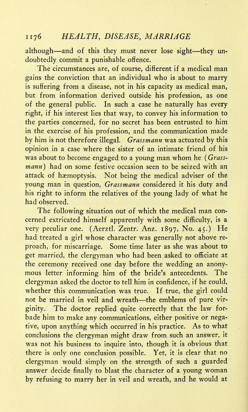 although—and of this they must never lose sight—they un- doubtedly commit a punishable offence. The circumstances are, of course, different if a medical man gains the conviction that an individual who is about to marry is suffering from a disease, not in his capacity as medical man, but from information derived outside his profession, as one of the general public. In such a case he naturally has every right, if his interest lies that way, to convey his information to the parties concerned, for no secret has been entrusted to him in the exercise of his profession, and the communication made by him is not therefore illegal. Grassmann was actuated by this opinion in a case where the sister of an intimate friend of his was about to become engaged to a young man whom he (Grass- mann) had on some festive occasion seen to be seized with an attack of haemoptysis. Not being the medical adviser of the young man in question, Grassmann considered it his duty and his right to inform the relatives of the young lady of what he had observed. The following situation out of which the medical man con- cerned extricated himself apparently with some difficulty, is a very peculiar one. (Aerztl. Zentr. Anz. 1897, No. 45.) He had treated a girl whose character was generally not above re- proach, for miscarriage. Some time later as she was about to get married, the clergyman who had been asked to officiate at the ceremony received one day before the wedding an anony- mous letter informing him of the bride's antecedents. The clergyman asked the doctor to tell him in confidence, if he could, whether this communication was true. If true, the girl could not be married in veil and wreath—the emblems of pure vir- ginity. The doctor replied quite correctly that the law for- bade him to make any communications, either positive or nega- tive, upon anything which occurred in his practice. As to what conclusions the clergyman might draw from such an answer, it was not his business to inquire into, though it is obvious that there is only one conclusion possible. Yet, it is clear that no clergyman would simply on the strength of such a guarded answer decide finally to blast the character of a young woman by refusing to marry her in veil and wreath, and he would at