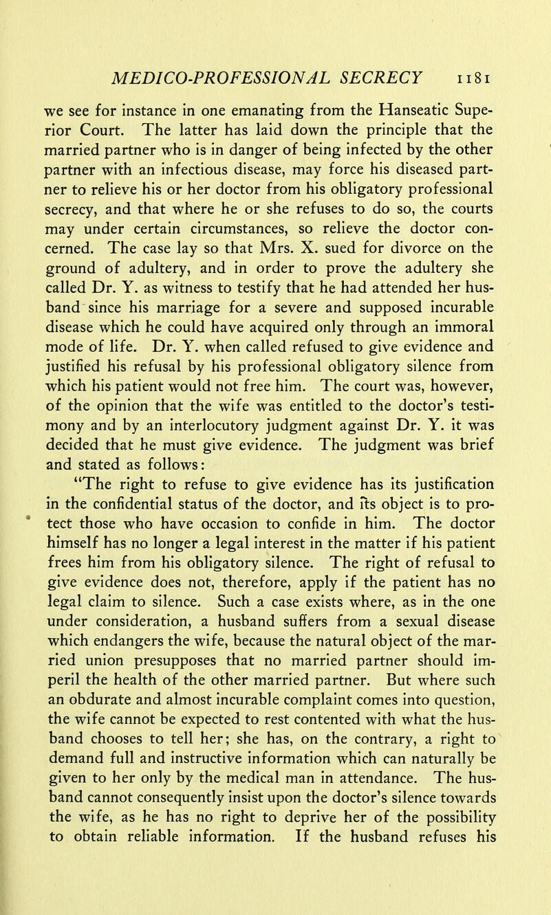 we see for instance in one emanating from the Hanseatic Supe- rior Court. The latter has laid down the principle that the married partner who is in danger of being infected by the other partner with an infectious disease, may force his diseased part- ner to relieve his or her doctor from his obligatory professional secrecy, and that where he or she refuses to do so, the courts may under certain circumstances, so relieve the doctor con- cerned. The case lay so that Mrs. X. sued for divorce on the ground of adultery, and in order to prove the adultery she called Dr. Y. as witness to testify that he had attended her hus- band since his marriage for a severe and supposed incurable disease which he could have acquired only through an immoral mode of life. Dr. Y. when called refused to give evidence and justified his refusal by his professional obligatory silence from which his patient would not free him. The court was, however, of the opinion that the wife was entitled to the doctor's testi- mony and by an interlocutory judgment against Dr. Y. it was decided that he must give evidence. The judgment was brief and stated as follows: The right to refuse to give evidence has its justification in the confidential status of the doctor, and its object is to pro- tect those who have occasion to confide in him. The doctor himself has no longer a legal interest in the matter if his patient frees him from his obligatory silence. The right of refusal to give evidence does not, therefore, apply if the patient has no legal claim to silence. Such a case exists where, as in the one under consideration, a husband suffers from a sexual disease which endangers the wife, because the natural object of the mar- ried union presupposes that no married partner should im- peril the health of the other married partner. But where such an obdurate and almost incurable complaint comes into question, the wife cannot be expected to rest contented with what the hus- band chooses to tell her; she has, on the contrary, a right to demand full and instructive information which can naturally be given to her only by the medical man in attendance. The hus- band cannot consequently insist upon the doctor's silence towards the wife, as he has no right to deprive her of the possibility to obtain reliable information. If the husband refuses his