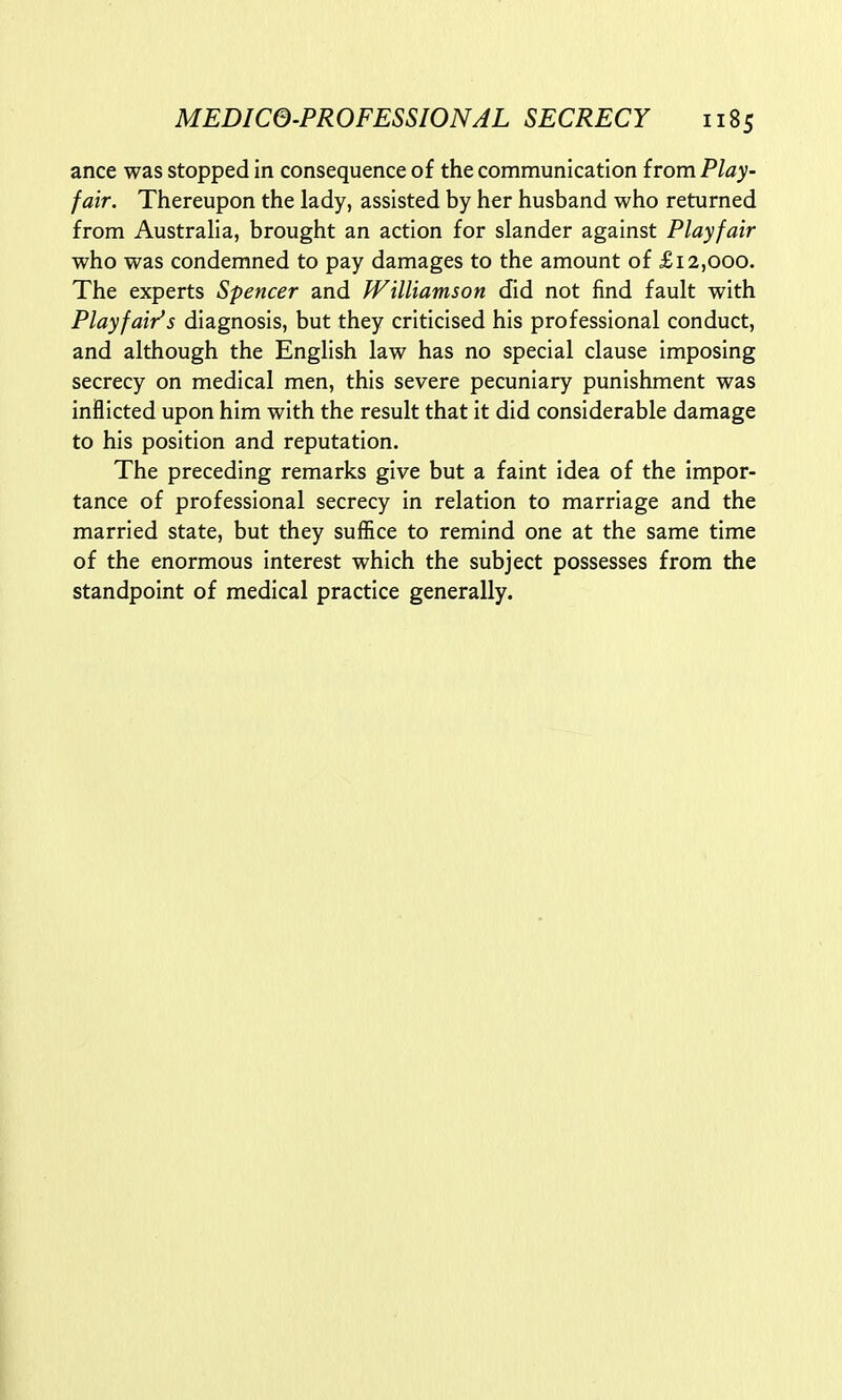 ance was stopped in consequence of the communication from Play- fair. Thereupon the lady, assisted by her husband who returned from Australia, brought an action for slander against Playfair who was condemned to pay damages to the amount of £12,000. The experts Spencer and Williamson did not find fault with Playfair1's diagnosis, but they criticised his professional conduct, and although the English law has no special clause imposing secrecy on medical men, this severe pecuniary punishment was inflicted upon him with the result that it did considerable damage to his position and reputation. The preceding remarks give but a faint idea of the impor- tance of professional secrecy in relation to marriage and the married state, but they suffice to remind one at the same time of the enormous interest which the subject possesses from the standpoint of medical practice generally.