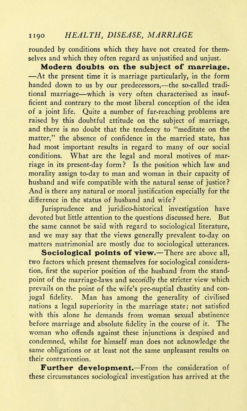 rounded by conditions which they have not created for them- selves and which they often regard as unjustified and unjust. Modern doubts on the subject of marriage. —At the present time it is marriage particularly, in the form handed down to us by our predecessors,—the so-called tradi- tional marriage—which is very often characterised as insuf- ficient and contrary to the most liberal conception of the idea of a joint life. Quite a number of far-reaching problems are raised by this doubtful attitude on the subject of marriage, and there is no doubt that the tendency to meditate on the matter, the absence of confidence in the married state, has had most important results in regard to many of our social conditions. What are the legal and moral motives of mar- riage in its present-day form? Is the position which law and morality assign to-day to man and woman in their capacity of husband and wife compatible with the natural sense of justice? And is there any natural or moral justification especially for the difference in the status of husband and wife? Jurisprudence and juridico-historical investigation have devoted but little attention to the questions discussed here. But the same cannot be said with regard to sociological literature, and we may say that the views generally prevalent to-day on matters matrimonial are mostly due to sociological utterances. Sociological points of view.—There are above all, two factors which present themselves for sociological considera- tion, first the superior position of the husband from the stand- point of the marriage-laws and secondly the stricter view which prevails on the point of the wife's pre-nuptial chastity and con- jugal fidelity. Man has among the generality of civilised nations a legal superiority in the marriage state; not satisfied with this alone he demands from woman sexual abstinence before marriage and absolute fidelity in the course of it. The woman who offends against these injunctions is despised and condemned, whilst for himself man does not acknowledge the same obligations or at least not the same unpleasant results on their contravention. Further development.—From the consideration of these circumstances sociological investigation has arrived at the