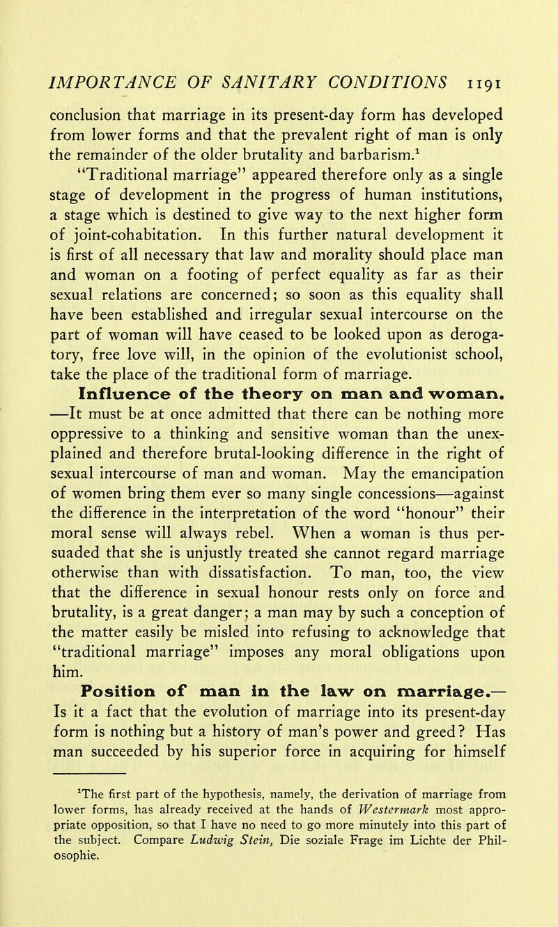 conclusion that marriage in its present-day form has developed from lower forms and that the prevalent right of man is only the remainder of the older brutality and barbarism.1 Traditional marriage appeared therefore only as a single stage of development in the progress of human institutions, a stage which is destined to give way to the next higher form of joint-cohabitation. In this further natural development it is first of all necessary that law and morality should place man and woman on a footing of perfect equality as far as their sexual relations are concerned; so soon as this equality shall have been established and irregular sexual intercourse on the part of woman will have ceased to be looked upon as deroga- tory, free love will, in the opinion of the evolutionist school, take the place of the traditional form of marriage. Influence of the theory on man and woman. —It must be at once admitted that there can be nothing more oppressive to a thinking and sensitive woman than the unex- plained and therefore brutal-looking difference in the right of sexual intercourse of man and woman. May the emancipation of women bring them ever so many single concessions—against the difference in the interpretation of the word honour their moral sense will always rebel. When a woman is thus per- suaded that she is unjustly treated she cannot regard marriage otherwise than with dissatisfaction. To man, too, the view that the difference in sexual honour rests only on force and brutality, is a great danger; a man may by such a conception of the matter easily be misled into refusing to acknowledge that traditional marriage imposes any moral obligations upon him. Position of man in the law on marriage.— Is it a fact that the evolution of marriage into its present-day form is nothing but a history of man's power and greed? Has man succeeded by his superior force in acquiring for himself JThe first part of the hypothesis, namely, the derivation of marriage from lower forms, has already received at the hands of Westermark most appro- priate opposition, so that I have no need to go more minutely into this part of the subject. Compare Ludwig Stein, Die soziale Frage im Lichte der Phil- osophic