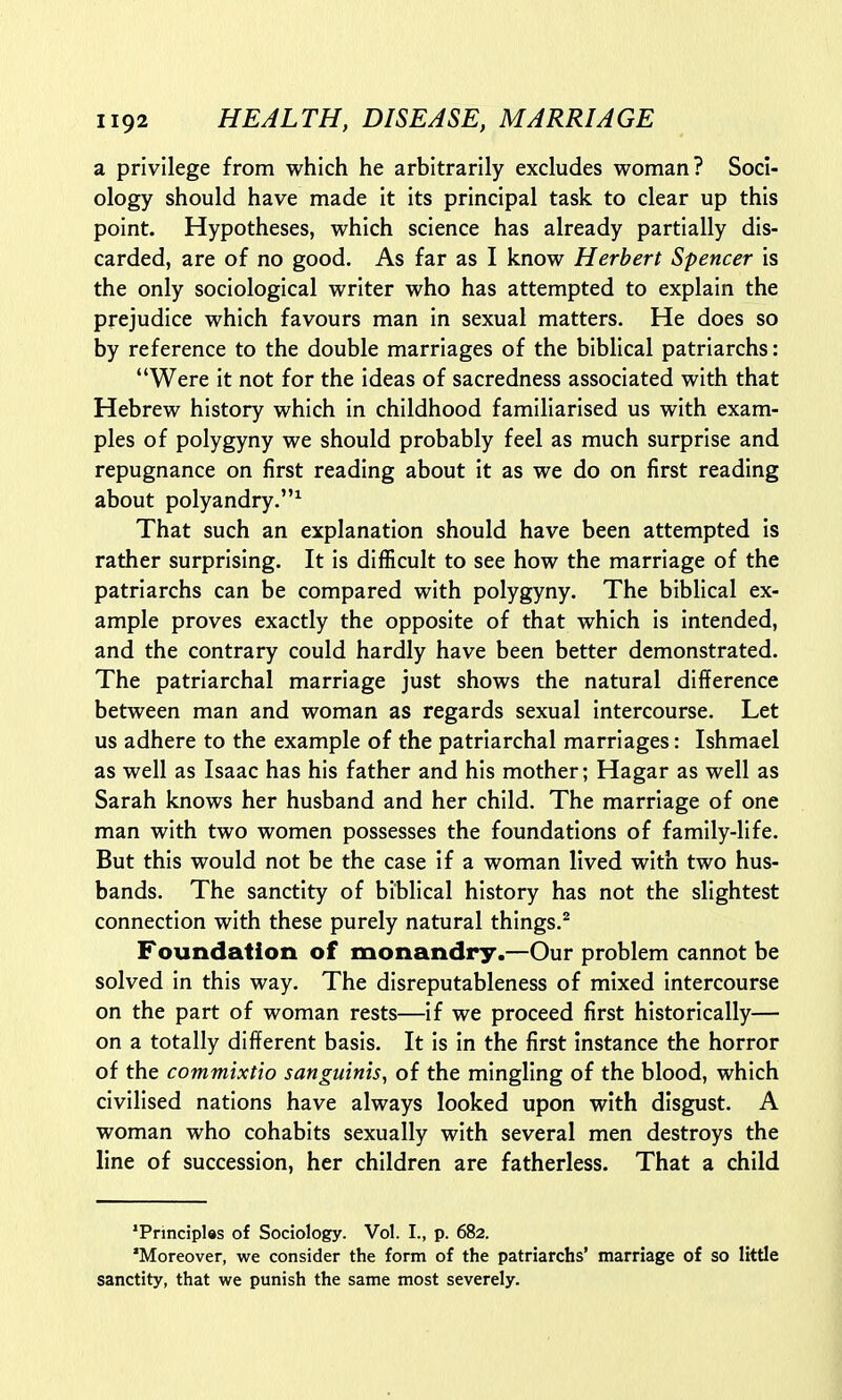 a privilege from which he arbitrarily excludes woman? Soci- ology should have made it its principal task to clear up this point. Hypotheses, which science has already partially dis- carded, are of no good. As far as I know Herbert Spencer is the only sociological writer who has attempted to explain the prejudice which favours man in sexual matters. He does so by reference to the double marriages of the biblical patriarchs: Were it not for the ideas of sacredness associated with that Hebrew history which in childhood familiarised us with exam- ples of polygyny we should probably feel as much surprise and repugnance on first reading about it as we do on first reading about polyandry.1 That such an explanation should have been attempted is rather surprising. It is difficult to see how the marriage of the patriarchs can be compared with polygyny. The biblical ex- ample proves exactly the opposite of that which is intended, and the contrary could hardly have been better demonstrated. The patriarchal marriage just shows the natural difference between man and woman as regards sexual intercourse. Let us adhere to the example of the patriarchal marriages: Ishmael as well as Isaac has his father and his mother; Hagar as well as Sarah knows her husband and her child. The marriage of one man with two women possesses the foundations of family-life. But this would not be the case if a woman lived with two hus- bands. The sanctity of biblical history has not the slightest connection with these purely natural things.2 Foundation of monandry.—Our problem cannot be solved in this way. The disreputableness of mixed intercourse on the part of woman rests—if we proceed first historically— on a totally different basis. It is in the first instance the horror of the commixtio sanguinis, of the mingling of the blood, which civilised nations have always looked upon with disgust. A woman who cohabits sexually with several men destroys the line of succession, her children are fatherless. That a child 'Principles of Sociology. Vol. I., p. 682. Moreover, we consider the form of the patriarchs' marriage of so little sanctity, that we punish the same most severely.