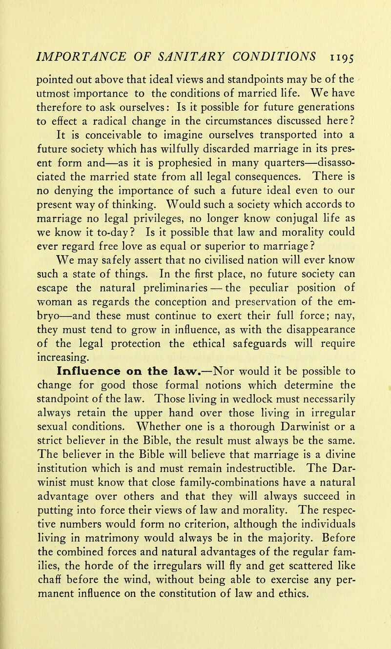 pointed out above that ideal views and standpoints may be of the utmost importance to the conditions of married life. We have therefore to ask ourselves: Is it possible for future generations to effect a radical change in the circumstances discussed here? It is conceivable to imagine ourselves transported into a future society which has wilfully discarded marriage in its pres- ent form and—as it is prophesied in many quarters—disasso- ciated the married state from all legal consequences. There is no denying the importance of such a future ideal even to our present way of thinking. Would such a society which accords to marriage no legal privileges, no longer know conjugal life as we know it to-day? Is it possible that law and morality could ever regard free love as equal or superior to marriage? We may safely assert that no civilised nation will ever know such a state of things. In the first place, no future society can escape the natural preliminaries — the peculiar position of woman as regards the conception and preservation of the em- bryo—and these must continue to exert their full force; nay, they must tend to grow in influence, as with the disappearance of the legal protection the ethical safeguards will require increasing. Influence on the law.—Nor would it be possible to change for good those formal notions which determine the standpoint of the law. Those living in wedlock must necessarily always retain the upper hand over those living in irregular sexual conditions. Whether one is a thorough Darwinist or a strict believer in the Bible, the result must always be the same. The believer in the Bible will believe that marriage is a divine institution which is and must remain indestructible. The Dar- winist must know that close family-combinations have a natural advantage over others and that they will always succeed in putting into force their views of law and morality. The respec- tive numbers would form no criterion, although the individuals living in matrimony would always be in the majority. Before the combined forces and natural advantages of the regular fam- ilies, the horde of the irregulars will fly and get scattered like chaff before the wind, without being able to exercise any per- manent influence on the constitution of law and ethics.