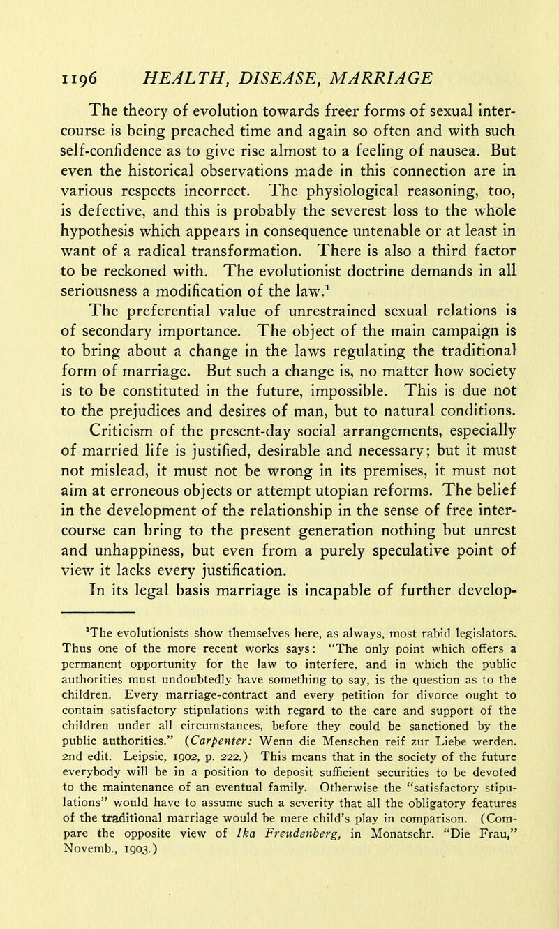 The theory of evolution towards freer forms of sexual Inter- course is being preached time and again so often and with such self-confidence as to give rise almost to a feeling of nausea. But even the historical observations made in this connection are in various respects incorrect. The physiological reasoning, too, is defective, and this is probably the severest loss to the whole hypothesis which appears in consequence untenable or at least in want of a radical transformation. There is also a third factor to be reckoned with. The evolutionist doctrine demands in all seriousness a modification of the law.1 The preferential value of unrestrained sexual relations is of secondary importance. The object of the main campaign is to bring about a change in the laws regulating the traditional form of marriage. But such a change is, no matter how society is to be constituted in the future, impossible. This is due not to the prejudices and desires of man, but to natural conditions. Criticism of the present-day social arrangements, especially of married life is justified, desirable and necessary; but it must not mislead, it must not be wrong in its premises, it must not aim at erroneous objects or attempt Utopian reforms. The belief in the development of the relationship in the sense of free inter- course can bring to the present generation nothing but unrest and unhappiness, but even from a purely speculative point of view it lacks every justification. In its legal basis marriage is incapable of further develop- 1The evolutionists show themselves here, as always, most rabid legislators. Thus one of the more recent works says: The only point which offers a permanent opportunity for the law to interfere, and in which the public authorities must undoubtedly have something to say, is the question as to the children. Every marriage-contract and every petition for divorce ought to contain satisfactory stipulations with regard to the care and support of the children under all circumstances, before they could be sanctioned by the public authorities. {Carpenter: Wenn die Menschen reif zur Liebe werden. 2nd edit. Leipsic, 1902, p. 222.) This means that in the society of the future everybody will be in a position to deposit sufficient securities to be devoted to the maintenance of an eventual family. Otherwise the satisfactory stipu- lations would have to assume such a severity that all the obligatory features of the traditional marriage would be mere child's play in comparison. (Com- pare the opposite view of Ika Freudenbcrg, in Monatschr. Die Frau, Novemb., 1903.)