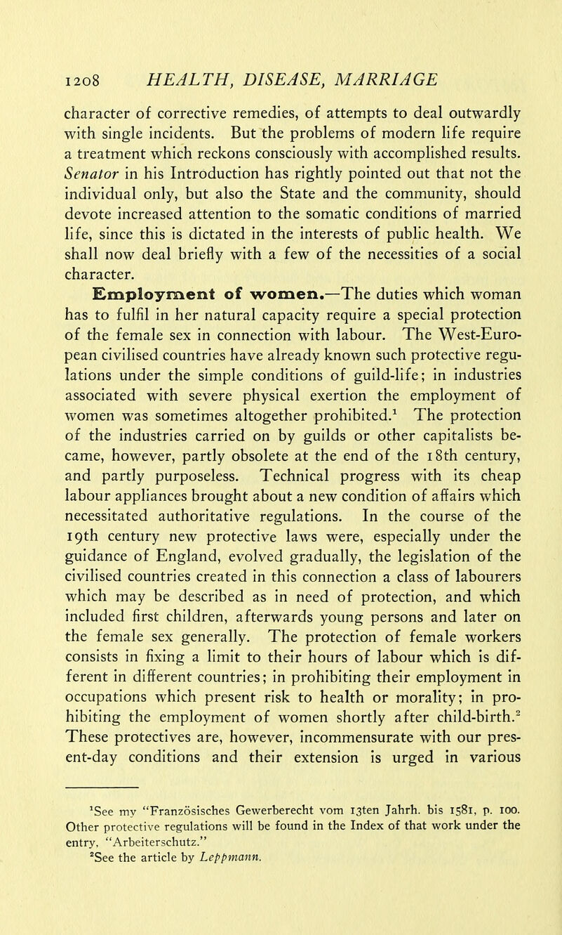 character of corrective remedies, of attempts to deal outwardly with single incidents. But the problems of modern life require a treatment which reckons consciously with accomplished results. Senator in his Introduction has rightly pointed out that not the individual only, but also the State and the community, should devote increased attention to the somatic conditions of married life, since this is dictated in the interests of public health. We shall now deal briefly with a few of the necessities of a social character. Employment of women.—The duties which woman has to fulfil in her natural capacity require a special protection of the female sex in connection with labour. The West-Euro- pean civilised countries have already known such protective regu- lations under the simple conditions of guild-life; in industries associated with severe physical exertion the employment of women was sometimes altogether prohibited.1 The protection of the industries carried on by guilds or other capitalists be- came, however, partly obsolete at the end of the 18th century, and partly purposeless. Technical progress with its cheap labour appliances brought about a new condition of affairs which necessitated authoritative regulations. In the course of the 19th century new protective laws were, especially under the guidance of England, evolved gradually, the legislation of the civilised countries created in this connection a class of labourers which may be described as in need of protection, and which included first children, afterwards young persons and later on the female sex generally. The protection of female workers consists in fixing a limit to their hours of labour which is dif- ferent in different countries; in prohibiting their employment in occupations which present risk to health or morality; in pro- hibiting the employment of women shortly after child-birth.2 These protectives are, however, incommensurate with our pres- ent-day conditions and their extension is urged in various 1See my Franzosisches Gewerberecht vom I3ten Jahrh. bis 1581, p. 100. Other protective regulations will be found in the Index of that work under the entry, Arbeiterschutz. 2See the article by Leppmann.