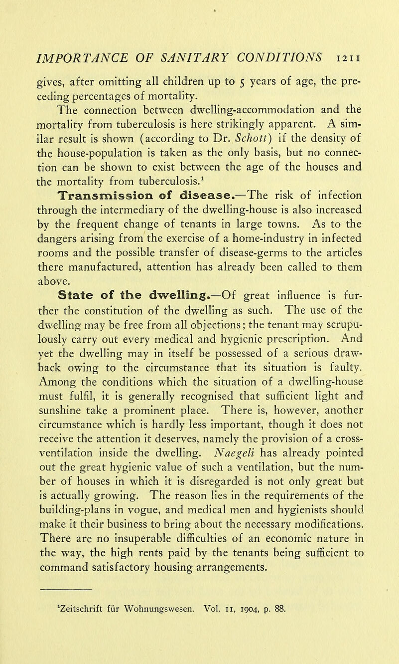 gives, after omitting all children up to 5 years of age, the pre- ceding percentages of mortality. The connection between dwelling-accommodation and the mortality from tuberculosis is here strikingly apparent. A sim- ilar result is shown (according to Dr. Schott) if the density of the house-population is taken as the only basis, but no connec- tion can be shown to exist between the age of the houses and the mortality from tuberculosis.1 Transmission of disease.—The risk of infection through the intermediary of the dwelling-house is also increased by the frequent change of tenants in large towns. As to the dangers arising from the exercise of a home-industry in infected rooms and the possible transfer of disease-germs to the articles there manufactured, attention has already been called to them above. State of the dwelling.—Of great influence is fur- ther the constitution of the dwelling as such. The use of the dwelling may be free from all objections; the tenant may scrupu- lously carry out every medical and hygienic prescription. And yet the dwelling may in itself be possessed of a serious draw- back owing to the circumstance that its situation is faulty. Among the conditions which the situation of a dwelling-house must fulfil, it is generally recognised that sufficient light and sunshine take a prominent place. There is, however, another circumstance which is hardly less important, though it does not receive the attention it deserves, namely the provision of a cross- ventilation inside the dwelling. Naegeli has already pointed out the great hygienic value of such a ventilation, but the num- ber of houses in which it is disregarded is not only great but is actually growing. The reason lies in the requirements of the building-plans in vogue, and medical men and hygienists should make it their business to bring about the necessary modifications. There are no insuperable difficulties of an economic nature in the way, the high rents paid by the tenants being sufficient to command satisfactory housing arrangements. 'Zeitschrift fur Wohnungswesen. Vol. ii, 1904, p. 88.