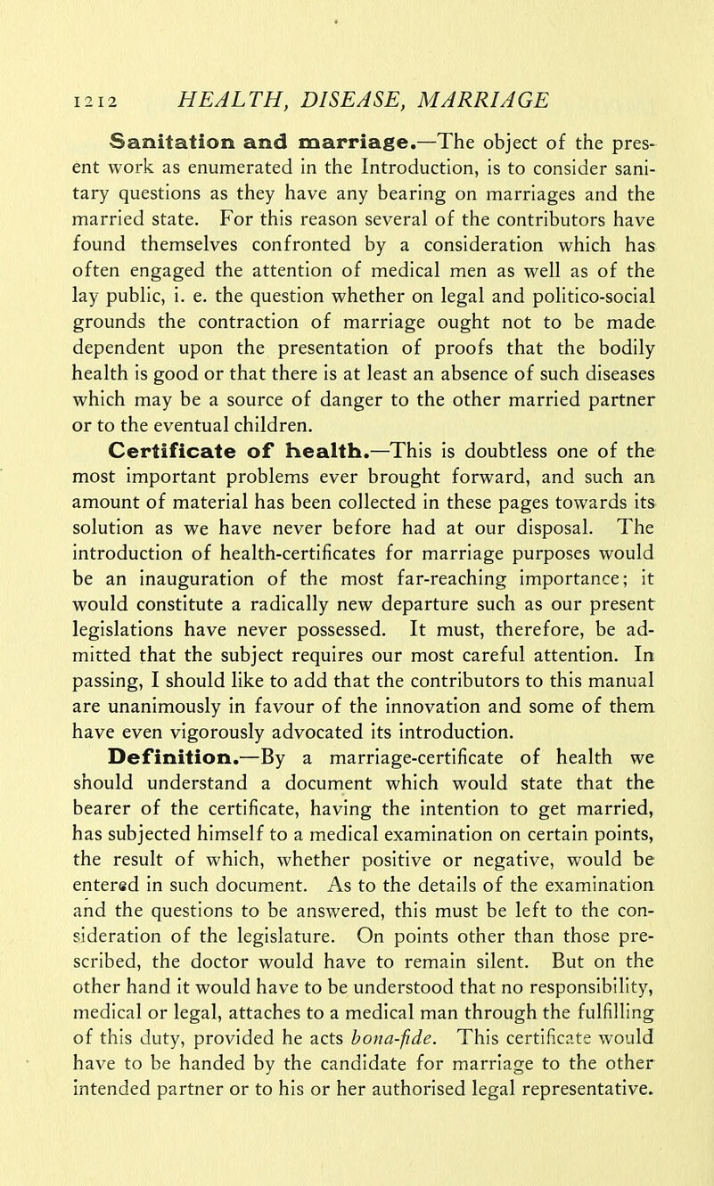 Sanitation and marriage.—The object of the pres- ent work as enumerated in the Introduction, is to consider sani- tary questions as they have any bearing on marriages and the married state. For this reason several of the contributors have found themselves confronted by a consideration which has often engaged the attention of medical men as well as of the lay public, i. e. the question whether on legal and politico-social grounds the contraction of marriage ought not to be made dependent upon the presentation of proofs that the bodily health is good or that there is at least an absence of such diseases which may be a source of danger to the other married partner or to the eventual children. Certificate of health.—This is doubtless one of the most important problems ever brought forward, and such an amount of material has been collected in these pages towards its solution as we have never before had at our disposal. The introduction of health-certificates for marriage purposes would be an inauguration of the most far-reaching importance; it would constitute a radically new departure such as our present legislations have never possessed. It must, therefore, be ad- mitted that the subject requires our most careful attention. In passing, I should like to add that the contributors to this manual are unanimously in favour of the innovation and some of them have even vigorously advocated its introduction. Definition.—By a marriage-certificate of health we should understand a document which would state that the bearer of the certificate, having the intention to get married, has subjected himself to a medical examination on certain points, the result of which, whether positive or negative, would be entered in such document. As to the details of the examination and the questions to be answered, this must be left to the con- sideration of the legislature. On points other than those pre- scribed, the doctor would have to remain silent. But on the other hand it would have to be understood that no responsibility, medical or legal, attaches to a medical man through the fulfilling of this duty, provided he acts bona-fide. This certificate would have to be handed by the candidate for marriage to the other intended partner or to his or her authorised legal representative.