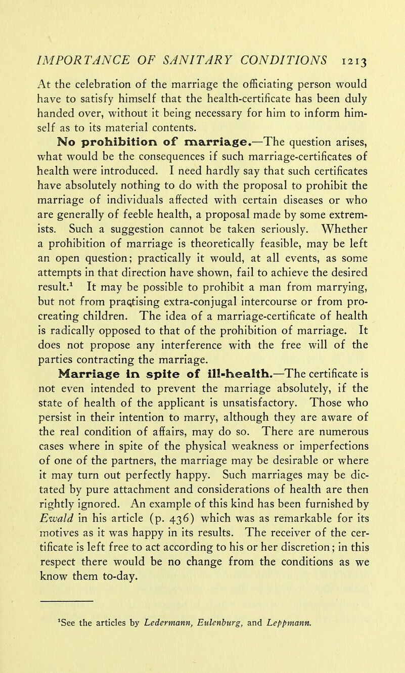 At the celebration of the marriage the officiating person would have to satisfy himself that the health-certificate has been duly handed over, without it being necessary for him to inform him- self as to its material contents. No prohibition of marriage.—The question arises, what would be the consequences if such marriage-certificates of health were introduced. I need hardly say that such certificates have absolutely nothing to do with the proposal to prohibit the marriage of individuals affected with certain diseases or who are generally of feeble health, a proposal made by some extrem- ists. Such a suggestion cannot be taken seriously. Whether a prohibition of marriage is theoretically feasible, may be left an open question; practically it would, at all events, as some attempts in that direction have shown, fail to achieve the desired result.1 It may be possible to prohibit a man from marrying, but not from praqtising extra-conjugal intercourse or from pro- creating children. The idea of a marriage-certificate of health is radically opposed to that of the prohibition of marriage. It does not propose any interference with the free will of the parties contracting the marriage. Marriage in spite of ill-health.—The certificate is not even intended to prevent the marriage absolutely, if the state of health of the applicant is unsatisfactory. Those who persist in their intention to marry, although they are aware of the real condition of affairs, may do so. There are numerous cases where in spite of the physical weakness or imperfections of one of the partners, the marriage may be desirable or where it may turn out perfectly happy. Such marriages may be dic- tated by pure attachment and considerations of health are then rightly ignored. An example of this kind has been furnished by Ewald in his article (p. 436) which was as remarkable for its motives as it was happy in its results. The receiver of the cer- tificate is left free to act according to his or her discretion; in this respect there would be no change from the conditions as we know them to-day. 1See the articles by Ledermann, Eulenburg, and Leppmann.