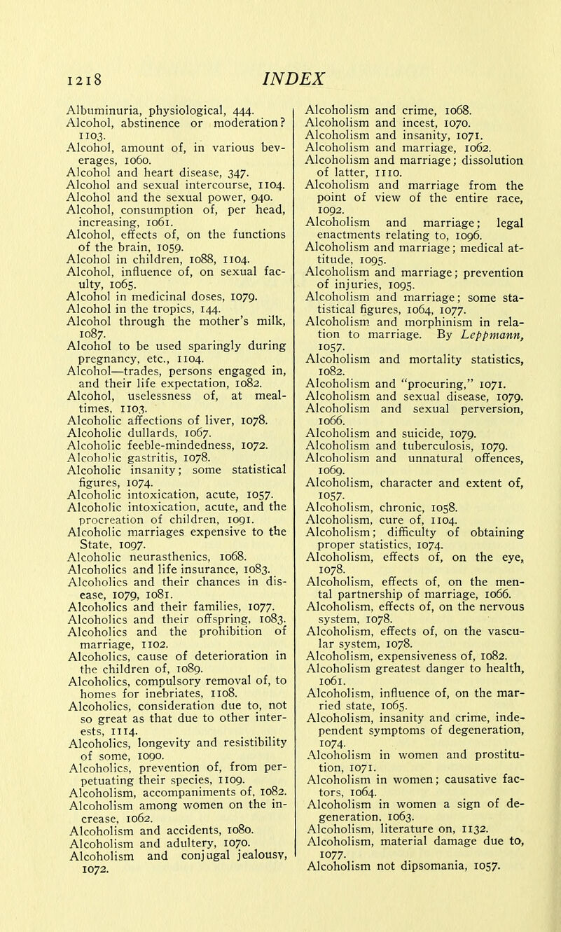 Albuminuria, physiological, 444. Alcohol, abstinence or moderation? 1103. Alcohol, amount of, in various bev- erages, 1060. Alcohol and heart disease, 347. Alcohol and sexual intercourse, 1104. Alcohol and the sexual power, 940. Alcohol, consumption of, per head, increasing, 1061. Alcohol, effects of, on the functions of the brain, 1059. Alcohol in children, 1088, 1104. Alcohol, influence of, on sexual fac- ulty, 1065. Alcohol in medicinal doses, 1079. Alcohol in the tropics, 144. Alcohol through the mother's milk, 1087. Alcohol to be used sparingly during pregnancy, etc., 1104. Alcohol—trades, persons engaged in, and their life expectation, 1082. Alcohol, uselessness of, at meal- times, 1103. Alcoholic affections of liver, 1078. Alcoholic dullards, 1067. Alcoholic feeble-mindedness, 1072. Alcoholic gastritis, 1078. Alcoholic insanity; some statistical figures, 1074. Alcoholic intoxication, acute, 1057. Alcoholic intoxication, acute, and the procreation of children, 1091. Alcoholic marriages expensive to the State, 1097. Alcoholic neurasthenics, 1068. Alcoholics and life insurance, 1083. Alcoholics and their chances in dis- ease, 1079, 1081. Alcoholics and their families, 1077. Alcoholics and their offspring, 1083. Alcoholics and the prohibition of marriage, 1102. Alcoholics, cause of deterioration in the children of, 1089. Alcoholics, compulsory removal of, to homes for inebriates, 1108. Alcoholics, consideration due to, not so great as that due to other inter- ests, 1114. Alcoholics, longevity and resistibility of some, 1090. Alcoholics, prevention of, from per- petuating their species, 1109. Alcoholism, accompaniments of, 1082. Alcoholism among women on the in- crease, 1062. Alcoholism and accidents, 1080. Alcoholism and adultery, 1070. Alcoholism and conjugal jealousy, 1072. Alcoholism and crime, 1068. Alcoholism and incest, 1070. Alcoholism and insanity, 1071. Alcoholism and marriage, 1062. Alcoholism and marriage; dissolution of latter, 1110. Alcoholism and marriage from the point of view of the entire race, 1092. Alcoholism and marriage; legal enactments relating to, 1096. Alcoholism and marriage; medical at- titude, 1095. Alcoholism and marriage; prevention of injuries, 1095. Alcoholism and marriage; some sta- tistical figures, 1064, 1077. Alcoholism and morphinism in rela- tion to marriage. By Leppmann, 1057- . Alcoholism and mortality statistics, 1082. Alcoholism and procuring, 1071. Alcoholism and sexual disease, 1079. Alcoholism and sexual perversion, 1066. Alcoholism and suicide, 1079. Alcoholism and tuberculosis, 1079. Alcoholism and unnatural offences, 1069. Alcoholism, character and extent of, 1057- . Alcoholism, chronic, 1058. Alcoholism, cure of, 1104. Alcoholism; difficulty of obtaining proper statistics, 1074. Alcoholism, effects of, on the eye, 1078. _ Alcoholism, effects of, on the men- tal partnership of marriage, 1066. Alcoholism, effects of, on the nervous system, 1078. Alcoholism, effects of, on the vascu- lar system, 1078. Alcoholism, expensiveness of, 1082. Alcoholism greatest danger to health, 1061. Alcoholism, influence of, on the mar- ried state, 1065. Alcoholism, insanity and crime, inde- pendent symptoms of degeneration, 1074. Alcoholism in women and prostitu- tion, 1071. Alcoholism in women; causative fac- tors, 1064. Alcoholism in women a sign of de- generation. 1063. Alcoholism, literature on, 1132. Alcoholism, material damage due to, 1077. Alcoholism not dipsomania, 1057.