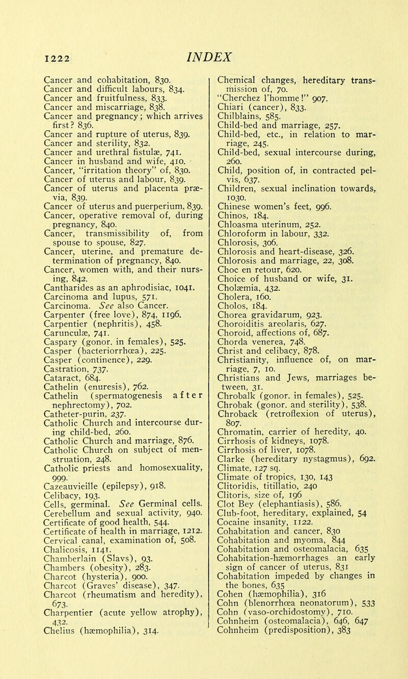 Cancer and cohabitation, 830. Cancer and difficult labours, 834. Cancer and fruitfulness, 833. Cancer and miscarriage, 838. Cancer and pregnancy; which arrives first? 836. Cancer and rupture of uterus, 839. Cancer and sterility, 832. Cancer and urethral fistulse, 741. Cancer in husband and wife, 410. Cancer, irritation theory of, 830. Cancer of uterus and labour, 839. Cancer of uterus and placenta prae- via, 839. Cancer of uterus and puerperium, 839. Cancer, operative removal of, during pregnancy, 840. Cancer, transmissibility of, from spouse to spouse, 827. Cancer, uterine, and premature de- termination of pregnancy, 840. Cancer, women with, and their nurs- ing, 842. Cantharides as an aphrodisiac, 1041. Carcinoma and lupus, 571. Carcinoma. See also Cancer. Carpenter (free love), 874, 1196. Carpentier (nephritis), 458. Carunculae, 741. Caspary (gonor. in females), 525. Casper (bacteriorrhcea), 225. Casper (continence), 229. Castration, 737. Cataract, 684. Cathelin (enuresis), 762. Cathelin (spermatogenesis after nephrectomy), 702. Catheter-purin, 237. Catholic Church and intercourse dur- ing child-bed, 260. Catholic Church and marriage, 876. Catholic Church on subject of men- struation, 248. Catholic priests and homosexuality, 999. Cazeauvieille (epilepsy), 918. Celibacy, 193. Cells, germinal. See Germinal cells. Cerebellum and sexual activity, 940. Certificate of good health, 544. Certificate of health in marriage, 1212. Cervical canal, examination of, 508. Chalicosis, 1141. Chamberlain (Slavs), 93. Chambers (obesity), 283. Charcot (hysteria), 900. Charcot (Graves' disease), 347- Charcot (rheumatism and heredity), 673. , . . Charpentier (acute yellow atrophy), 432. Chelius (haemophilia), 314. Chemical changes, hereditary trans- mission of, 70. Cherchez l'homme! 907. Chiari (cancer), 833. Chilblains, 585. Child-bed and marriage, 257. Child-bed, etc., in relation to mar- riage, 245. Child-bed, sexual intercourse during, 260. Child, position of, in contracted pel- vis, 637. Children, sexual inclination towards, 1030. Chinese women's feet, 996. Chinos, 184. Chloasma uterinum, 252. Chloroform in labour, 332. Chlorosis, 306. Chlorosis and heart-disease, 326. Chlorosis and marriage, 22, 308. Choc en retour, 620. Choice of husband or wife, 31. Cholaemia, 432. Cholera, 160. Cholos, 184. Chorea gravidarum, 923. Choroiditis areolaris, 627. Choroid, affections of, 687. Chorda venerea, 748. Christ and celibacy, 878. Christianity, influence of, on mar- riage, 7, 10. Christians and Jews, marriages be- tween, 31. Chrobalk Cgonor. in females), 525. Chrobak (gonor. and sterility), 538. Chroback (retroflexion of uterus), 807. Chromatin, carrier of heredity, 40. Cirrhosis of kidneys, 1078. Cirrhosis of liver, 1078. Clarke (hereditary nystagmus), 692. Climate, 127 sq. Climate of tropics, 130, 143 Clitoridis, titillatio, 240 Clitoris, size of, 196 Clot Bey (elephantiasis), 586. Club-foot, hereditary, explained, 54 Cocaine insanity, 1122. Cohabitation and cancer, 830 Cohabitation and myoma, 844 Cohabitation and osteomalacia, 635 Cohabitation-haemorrhages an early sign of cancer of uterus, 831 Cohabitation impeded by changes in the bones, 635 Cohen (haemophilia), 316 Cohn (blenorrhcea neonatorum), 533 Cohn Cvaso-orchidostomy), 710. Cohnheim (osteomalacia), 646, 647 Cohnheim (predisposition), 383