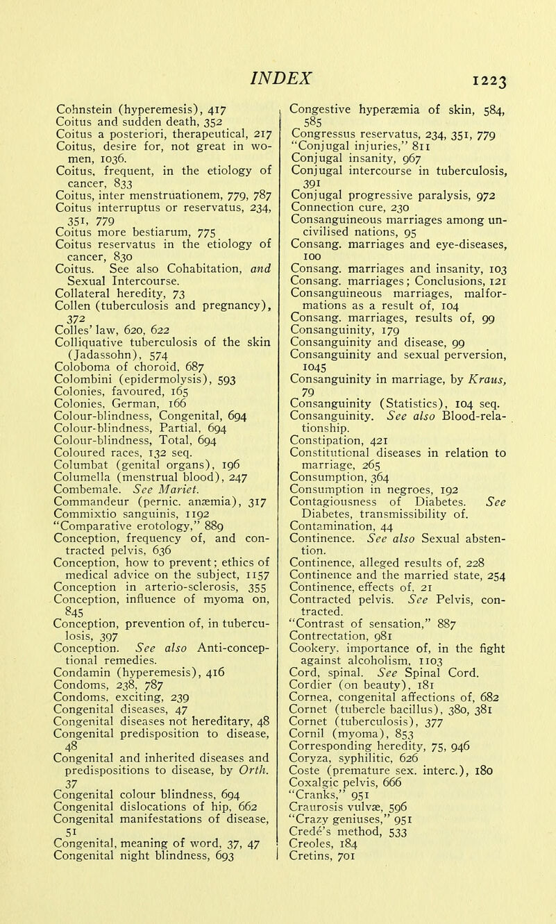 Cohnstein (hyperemesis), 417 Coitus and sudden death, 352 Coitus a posteriori, therapeutical, 217 Coitus, desire for, not great in wo- men, 1036. Coitus, frequent, in the etiology of cancer, 833 Coitus, inter menstruationem, 779, 787 Coitus interruptus or reservatus, 234, 351, 779 Coitus more bestiarum, 775 Coitus reservatus in the etiology of cancer, 830 Coitus. See also Cohabitation, and Sexual Intercourse. Collateral heredity, 73 Collen (tuberculosis and pregnancy), 372 Colles' law, 620, 622 Colliquative tuberculosis of the skin (Jadassohn), 574 Coloboma of choroid, 687 Colombini (epidermolysis), 593 Colonies, favoured, 165 Colonies, German, 166 Colour-blindness, Congenital, 694 Colour-blindness, Partial, 694 Colour-blindness, Total, 694 Coloured races, 132 seq. Columbat (genital organs), 196 Columella (menstrual blood), 247 Combemale. See Mariet. Commandeur (pernic. anaemia), 317 Commixtio sanguinis, 1192 Comparative erotology, 889 Conception, frequency of, and con- tracted pelvis, 636 Conception, how to prevent; ethics of medical advice on the subject, 1157 Conception in arterio-sclerosis, 355 Conception, influence of myoma on, B45 Conception, prevention of, in tubercu- losis, 397 Conception. See also Anti-concep- tional remedies. Condamin (hyperemesis), 416 Condoms, 238, 787 Condoms, exciting, 239 Congenital diseases, 47 Congenital diseases not hereditary, 48 Congenital predisposition to disease, 48 Congenital and inherited diseases and predispositions to disease, by Orth. Congenital colour blindness, 694 Congenital dislocations of hip, 662 Congenital manifestations of disease, 5i Congenital, meaning of word, 37, 47 Congenital night blindness, 693 I Congestive hyperemia of skin, 584, 58S Congressus reservatus, 234, 351, 779 Conjugal injuries, 811 Conjugal insanity, 967 Conjugal intercourse in tuberculosis, 39.1 Conjugal progressive paralysis, 972 Connection cure, 230 Consanguineous marriages among un- civilised nations, 95 Consang. marriages and eye-diseases, 100 Consang. marriages and insanity, 103 Consang. marriages ; Conclusions, 121 Consanguineous marriages, malfor- mations as a result of, 104 Consang. marriages, results of, 99 Consanguinity, 179 Consanguinity and disease, 99 Consanguinity and sexual perversion, 1045 Consanguinity in marriage, by Krans, 79 Consanguinity (Statistics), 104 seq. Consanguinity. See also Blood-rela- tionship. Constipation, 421 Constitutional diseases in relation to marriage, 265 Consumption, 364 Consumption in negroes, 192 Contagiousness of Diabetes. See Diabetes, transmissibility of. Contamination, 44 Continence. See also Sexual absten- tion. Continence, alleged results of, 228 Continence and the married state, 254 Continence, effects of. 21 Contracted pelvis. See Pelvis, con- tracted. Contrast of sensation, 887 Contrectation, 981 Cookery, importance of, in the fight against alcoholism, 1103 Cord, spinal. See Spinal Cord. Cordier (on beauty), 181 Cornea, congenital affections of, 682 Cornet (tubercle bacillus), 380, 381 Cornet (tuberculosis), 377 Cornil (myoma), 853 Corresponding heredity, 75, 946 Coryza, syphilitic, 626 Coste (premature sex. interc), 180 Coxalgic pelvis, 666 Cranks, 951 Craurosis vulva?, 596 Crazy geniuses, 951 Crede's method, 533 Creoles, 184 Cretins, 701