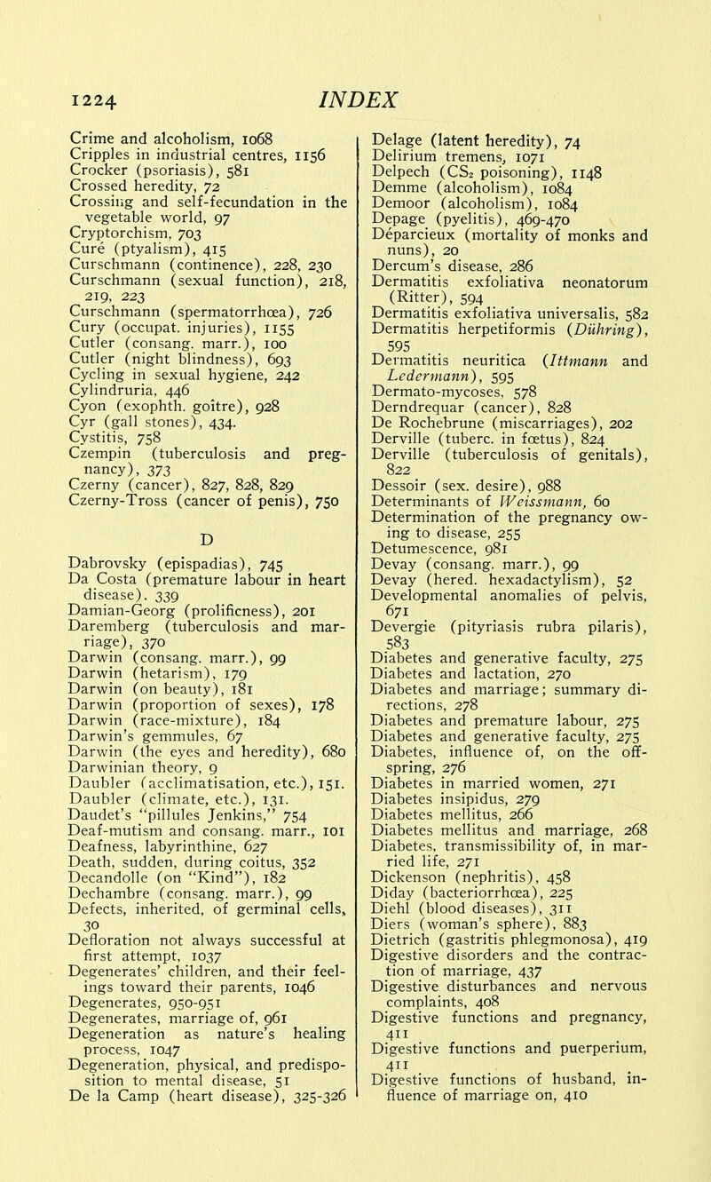 Crime and alcoholism, 1068 Cripples in industrial centres, 1156 Crocker (psoriasis), 581 Crossed heredity, 72 Crossing and self-fecundation in the vegetable world, 97 Cryptorchism, 703 Cure (ptyalism), 415 Curschmann (continence), 228, 230 Curschmann (sexual function), 218, 219, 223 Curschmann (spermatorrhoea), 726 Cury (occupat. injuries), 1155 Cutler (consang. marr.), 100 Cutler (night blindness), 693 Cycling in sexual hygiene, 242 Cylindruria, 446 Cyon (exophth. goitre), 928 Cyr (gall stones), 434. Cystitis, 758 Czempin (tuberculosis and preg- nancy), 373 Czerny (cancer), 827, 828, 829 Czerny-Tross (cancer of penis), 750 D Dabrovsky (epispadias), 745 Da Costa (premature labour in heart disease). 339 Damian-Georg (prolificness), 201 Daremberg (tuberculosis and mar- riage), 370 Darwin (consang. marr.), 99 Darwin (hetarism), 179 Darwin (on beauty), 181 Darwin (proportion of sexes), 178 Darwin (race-mixture), 184 Darwin's gemmules, 67 Darwin (the eyes and heredity), 680 Darwinian theory, 9 Daubler (acclimatisation, etc.), 151. Daubler (climate, etc.), 131. Daudet's pillules Jenkins, 754 Deaf-mutism and consang. marr., 101 Deafness, labyrinthine, 627 Death, sudden, during coitus, 352 Decandolle (on Kind), 182 Dechambre (consang. marr.), 99 Defects, inherited, of germinal cells, 30 Defloration not always successful at first attempt, 1037 Degenerates' children, and their feel- ings toward their parents, 1046 Degenerates, 950-951 Degenerates, marriage of, 961 Degeneration as nature's healing process, 1047 Degeneration, physical, and predispo- sition to mental disease, 51 De la Camp (heart disease), 325-326 Delage (latent heredity), 74 Delirium tremens, 1071 Delpech (CS2 poisoning), 1148 Demme (alcoholism), 1084 Demoor (alcoholism), 1084 Depage (pyelitis), 469-470 Deparcieux (mortality of monks and nuns), 20 Dercum's disease, 286 Dermatitis exfoliativa neonatorum (Ritter), 594 _ Dermatitis exfoliativa universalis, 582 Dermatitis herpetiformis (Duhring), 595 Dermatitis neuritica (Ittmann and Ledermann), 595 Dermato-mycoses, 578 Derndrequar (cancer), 828 De Rochebrune (miscarriages), 202 Derville (tuberc. in fcetus), 824 Derville (tuberculosis of genitals), 822 Dessoir (sex. desire), 988 Determinants of Weissmann, 60 Determination of the pregnancy ow- ing to disease, 255 Detumescence, 981 Devay (consang. marr.), 99 Devay (hered. hexadactylism), 52 Developmental anomalies of pelvis, 671 Devergie (pityriasis rubra pilaris), 583 Diabetes and generative faculty, 275 Diabetes and lactation, 270 Diabetes and marriage; summary di- rections, 278 Diabetes and premature labour, 275 Diabetes and generative faculty, 275 Diabetes, influence of, on the off- spring, 276 Diabetes in married women, 271 Diabetes insipidus, 279 Diabetes mellitus, 266 Diabetes mellitus and marriage, 268 Diabetes, transmissibility of, in mar- ried life, 271 Dickenson (nephritis), 458 Diday (bacteriorrhcea), 225 Diehl (blood diseases), 311 Diers (woman's sphere), 883 Dietrich (gastritis phlegmonosa), 419 Digestive disorders and the contrac- tion of marriage, 437 Digestive disturbances and nervous complaints, 408 Digestive functions and pregnancy, 411 Digestive functions and puerperium, Digestive functions of husband, in- fluence of marriage on, 410