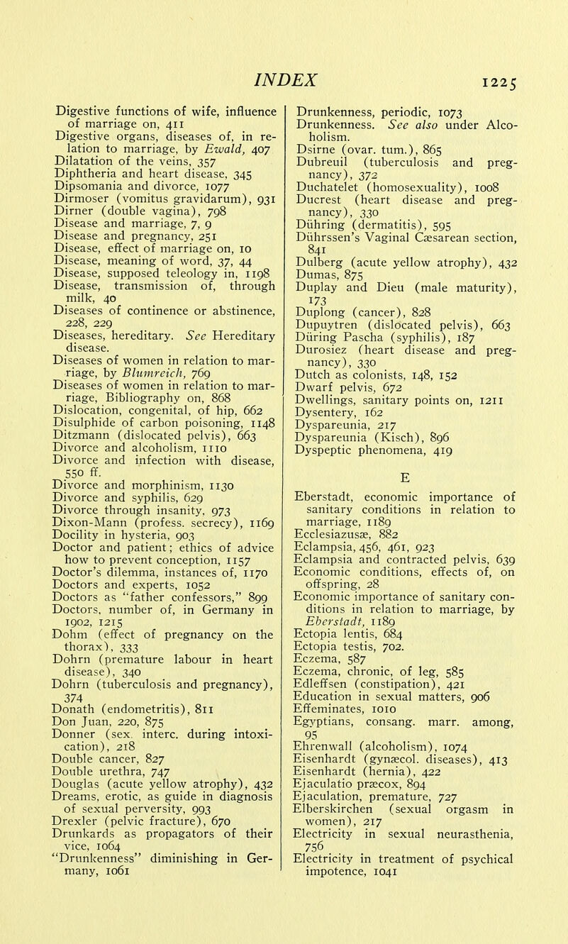 Digestive functions of wife, influence of marriage on, 411 Digestive organs, diseases of, in re- lation to marriage, by Ewald, 407 Dilatation of the veins, 357 Diphtheria and heart disease, 345 Dipsomania and divorce, 1077 Dirmoser (vomitus gravidarum), 931 Dirner (double vagina), 798 Disease and marriage, 7, 9 Disease and pregnancy, 251 Disease, effect of marriage on, 10 Disease, meaning of word, 37, 44 Disease, supposed teleology in, 1198 Disease, transmission of, through milk, 40 Diseases of continence or abstinence, 228, 229 Diseases, hereditary. Sec Hereditary disease. Diseases of women in relation to mar- riage, by Blumreich, 769 Diseases of women in relation to mar- riage, Bibliography on, 868 Dislocation, congenital, of hip, 662 Disulphide of carbon poisoning, 1148 Ditzmann (dislocated pelvis), 663 Divorce and alcoholism, 1110 Divorce and infection with disease, 550 ff Divorce and morphinism, 1130 Divorce and syphilis, 629 Divorce through insanity. 973 Dixon-Mann (profess, secrecy), 1169 Docility in hysteria, 903 Doctor and patient; ethics of advice how to prevent conception, 1157 Doctor's dilemma, instances of, 1170 Doctors and experts, 1052 Doctors as ''father confessors, 899 Doctors, number of, in Germany in 1902, 1215 Dohm (effect of pregnancy on the thorax), 333 Dohrn (premature labour in heart disease), 340 Dohrn (tuberculosis and pregnancy), 374 Donath (endometritis), 811 Don Juan, 220, 875 Donner (sex. interc. during intoxi- cation), 218 Double cancer, 827 Double urethra, 747 Douglas (acute yellow atrophy), 432 Dreams, erotic, as guide in diagnosis of sexual perversity, 993 Drexler (pelvic fracture), 670 Drunkards as propagators of their vice, 1064 Drunkenness diminishing in Ger- many, 1061 Drunkenness, periodic, 1073 Drunkenness. See also under Alco- holism. Dsirne (ovar. turn.), 865 Dubreuil (tuberculosis and preg- nancy), 372 Duchatelet (homosexuality), 1008 Ducrest (heart disease and preg- nancy), 330 Diihring (dermatitis), 595 Diihrssen's Vaginal Csesarean section, 841 Dulberg (acute yellow atrophy), 432 Dumas, 875 Duplay and Dieu (male maturity), 173 Duplong (cancer), 828 Dupuytren (dislocated pelvis), 663 During Pascha (syphilis), 187 Durosiez (heart disease and preg- nancy), 330 Dutch as colonists, 148, 152 Dwarf pelvis, 672 Dwellings, sanitary points on, 1211 Dysentery, 162 Dyspareunia, 217 Dyspareunia (Kisch), 896 Dyspeptic phenomena, 419 E Eberstadt, economic importance of sanitary conditions in relation to marriage, 1189 Ecclesiazusae, 882 Eclampsia, 456, 461, 923 Eclampsia and contracted pelvis, 639 Economic conditions, effects of, on offspring, 28 Economic importance of sanitary con- ditions in relation to marriage, by Eberstadt, 1189 Ectopia lentis, 684 Ectopia testis, 702. Eczema, 587 Eczema, chronic, of leg, 585 Edleffsen (constipation), 421 Education in sexual matters, 906 Effeminates, 1010 Egyptians, consang. marr. among, 95 Ehrenwall (alcoholism), 1074 Eisenhardt (gynaecol. diseases), 413 Eisenhardt (hernia), 422 Ejaculatio precox, 894 Ejaculation, premature, 727 Elberskirchen (sexual orgasm in women), 217 Electricity in sexual neurasthenia, 756 _ _ Electricity in treatment of psychical impotence, 1041