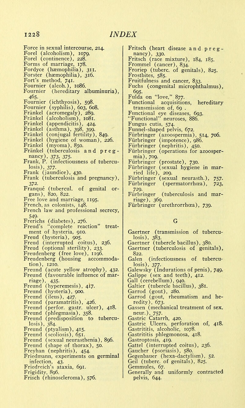 Force in sexual intercourse, 214. Forel (alcoholism), 1079. Forel (continence), 228. Forms of marriage, 178. Fordyce (haemophilia), 311. Forster (haemophilia), 316. Fort's method, 741. Fournier (alcoh.), 1086. Fournier (hereditary albuminuria), 465. Fournier (ichthyosis), 598. Fournier (syphilis), 603, 608. Frankel (acromegaly), 289. Frankel (alcoholism), 1081. Frankel (appendicitis), 424. Frankel (asthma), 398, 399. Frankel (conjugal fertility), 849. Frankel (hygiene of woman), 226. Frankel (myoma), 850. Frankel (tuberculosis and preg- nancy), 373, 375. Frank, P. (infectiousness of tubercu- losis), 377. Frank (jaundice), 430. Frank (tuberculosis and pregnancy), 372. Franque (tubercul. of genital or- gans), 820, 822. Free love and marriage, 1195. French, as colonists, 148. French law and professional secrecy, 549- Frerichs (diabetes), 276. Freud's complete reaction treat- ment of hysteria, 910. Freud (hysteria), 905. Freud (interrupted coitus), 236. Freud (optional sterility), 233. Freudenberg (free love), 1196. Freudenberg (housing accommoda- tion), 1210. Freund (acute yellow atrophy), 432. Freund (favourable influence of mar- riage), 435. Freund (hyperemesis), 417. Freund (hysteria), 900. Freund (ileus), 427. Freund (paramatritis), 426. Freund (perfor. gastr. ulcer), 418. Freund (phlegmasia), 358. Freund (predisposition to tubercu- losis), 384. Freund (ptyalism), 415. Freund (scoliosis), 651. Freund (sexual neurasthenia), 896. Freund (shape of thorax), 50. Freyhan (nephritis), 454. Friedmann, experiments on germinal infection, 43. Friedreich's ataxia, 691. Frigidity, 896. Frisch (rhinoscleroma), 576. Fritsch (heart disease and preg- nancy), 330. Fritsch ( race mixture), 184, 185. Frommel (cancer), 834. Froriep (tuberc. of genitals), 825. Frostbites, 585. Fruitfulness and cancer, 833. Fuchs (congenital microphthalmus), 695- Fulda on love, 877. Functional acquisitions, hereditary transmission of, 69 . Functional eye diseases, 693. Functional neuroses, 886. Fungus cutis, 574. Funnel-shaped pelvis, 672. Fiirbringer (azoospermia), 514, 706. Fiirbringer (impotence), 986. Fiirbringer (nephritis), 450. Fiirbringer (operations for azoosper- mia), 709. Fiirbringer (prostate), 730. Fiirbringer (sexual hygiene in mar- ried life), 209. Fiirbringer (sexual neurasth.), 757. Fiirbringer (spermatorrhoea), 723, 729. Fiirbringer (tuberculosis and mar- riage), 369. Fiirbringer (urethrorrhcea), 739. G Gaertner (transmission of tubercu- losis), 383. Gaertner (tubercle bacillus), 380. Gaertner (tuberculosis of genitals), 822. Galen (infectiousness of tubercu- losis), 377. Galewsky (indurations of penis), 749. Galippe (sex and teeth), 412. Gall (cerebellum), 940. Galtier (tubercle bacillus), 381. Garrod (gout), 280. Garrod (gout, rheumatism and he- redity), 673. Gassen (mechanical treatment of sex. neur.), 757. Gastric Catarrh, 420. Gastric Ulcers, perforation of, 418. Gastrititis, alcoholic, 1078. Gastrititis phlegmonosa, 418. Gastroptosis, 419. Gattel (interrupted coitus), 236. Gaucher (psoriasis), 580. Gegenbauer (hexa-dactylism), 52. Geil (tuberc. of genitals), 825. Gemmules, 67. Generally and uniformly contracted pelvis, 644.