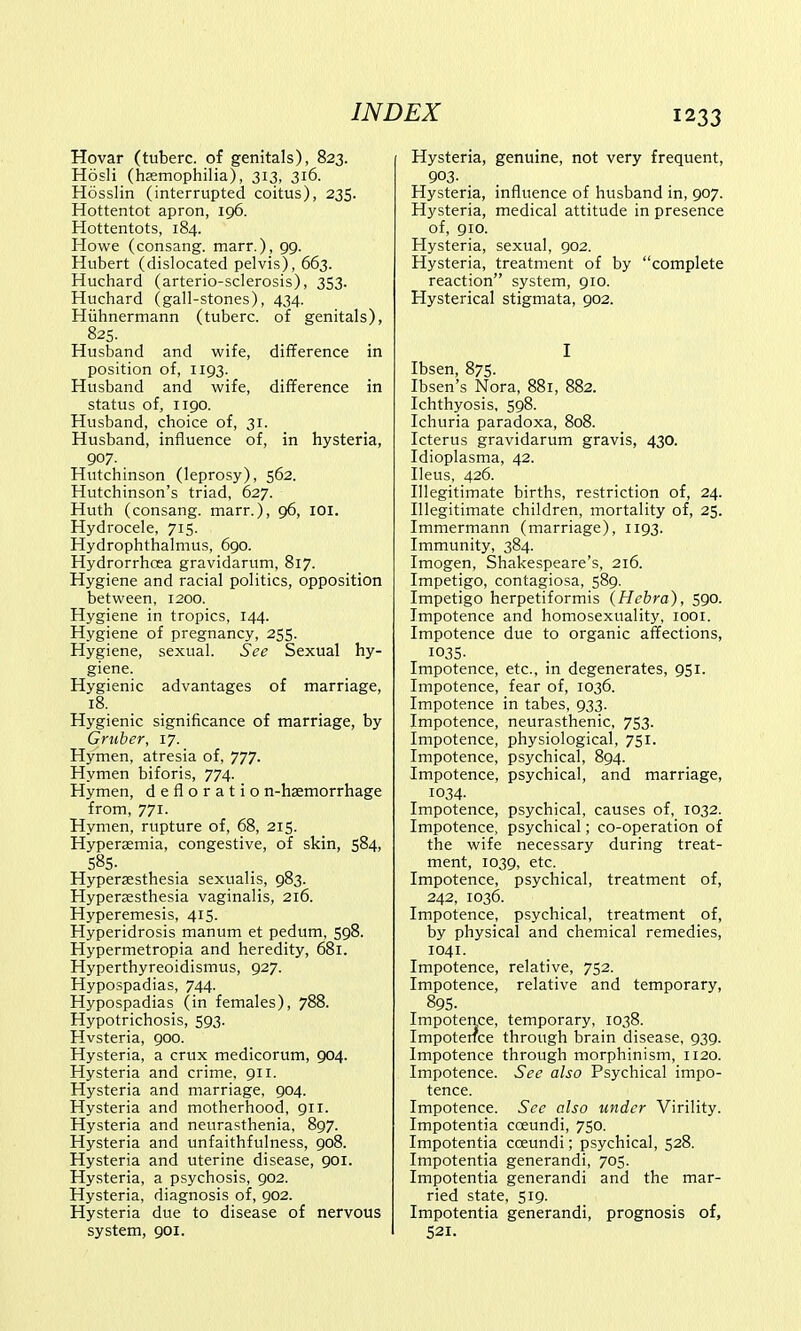 Hovar (tuberc. of genitals), 823. Hosli (haemophilia), 313, 316. Hosslin (interrupted coitus), 235. Hottentot apron, 196. Hottentots, 184. Howe (consang. marr.), 99. Hubert (dislocated pelvis), 663. Huchard (arterio-sclerosis), 353. Huchard (gall-stones), 434. Huhnermann (tuberc. of genitals), 82S- Husband and wife, difference in position of, 1193. Husband and wife, difference in status of, 1190. Husband, choice of, 31. Husband, influence of, in hysteria, 907. Hutchinson (leprosy), 562. Hutchinson's triad, 627. Huth (consang. marr.), 96, 101. Hydrocele, 715. Hydrophthalmus, 690. Hydrorrhcea gravidarum, 817. Hygiene and racial politics, opposition between, 1200. Hygiene in tropics, 144. Hygiene of pregnancy, 255. Hygiene, sexual. See Sexual hy- giene. Hygienic advantages of marriage, 18. Hygienic significance of marriage, by Gruber, 17. Hymen, atresia of, 777. Hymen biforis, 774. Hymen, defloratio n-hsemorrhage from, 771. Hymen, rupture of, 68, 215. Hyperaemia, congestive, of skin, 584, 585. Hyperesthesia sexualis, 983. Hypersesthesia vaginalis, 216. Hyperemesis, 415. Hyperidrosis manum et pedum, 598. Hypermetropia and heredity, 681. Hyperthyreoidismus, 927. Hypospadias, 744. Hypospadias (in females), 788. Hypotrichosis, 593. Hvsteria, 900. Hysteria, a crux medicorum, 904. Hysteria and crime, 911. Hysteria and marriage, 904. Hysteria and motherhood, 911. Hysteria and neurasthenia, 897. Hysteria and unfaithfulness, 908. Hysteria and uterine disease, 901. Hysteria, a psychosis, 902. Hysteria, diagnosis of, 902. Hysteria due to disease of nervous system, 901. Hysteria, genuine, not very frequent, 903- Hysteria, influence of husband in, 907. Hysteria, medical attitude in presence of, 910. Hysteria, sexual, 902. Hysteria, treatment of by complete reaction system, 910. Hysterical stigmata, 902. I Ibsen, 875. Ibsen's Nora, 88r, 882. Ichthyosis, 598. Ichuria paradoxa, 808. Icterus gravidarum gravis, 430. Idioplasma, 42. Ileus, 426. Illegitimate births, restriction of, 24. Illegitimate children, mortality of, 25. Immermann (marriage), 1193. Immunity, 384. Imogen, Shakespeare's, 216. Impetigo, contagiosa, 589. Impetigo herpetiformis (Hebra), 590. Impotence and homosexuality, 1001. Impotence due to organic affections, 1035- Impotence, etc., in degenerates, 951. Impotence, fear of, 1036. Impotence in tabes, 933. Impotence, neurasthenic, 753. Impotence, physiological, 751. Impotence, psychical, 894. Impotence, psychical, and marriage, 1034- Impotence, psychical, causes of, 1032. Impotence, psychical; co-operation of the wife necessary during treat- ment, 1039, etc. Impotence, psychical, treatment of, 242, 1036. Impotence, psychical, treatment of, by physical and chemical remedies, 1041. Impotence, relative, 752. Impotence, relative and temporary, 895. Impotence, temporary, 1038. Impotence through brain disease, 939. Impotence through morphinism, 1120. Impotence. See also Psychical impo- tence. Impotence. See also under Virility. Impotentia cceundi, 750. Impotentia cceundi; psychical, 528. Impotentia generandi, 705. Impotentia generandi and the mar- ried state, 519. Impotentia generandi, prognosis of, 521.