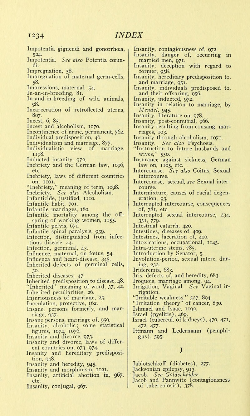 Impotentia gignendi and gonorrhoea, 524- Impotentia. See also Potentia coeun- di. Impregnation, 58. Impregnation of maternal germ-cells, 58. Impressions, maternal, 54. In-an-in-breeding, 81. In-and-in-breeding of wild animals, 98. Incarceration of retroflected uterus, 807. Incest, 6, 85. Incest and alcoholism, 1070. Incontinence of urine, permanent, 762. Individual predisposition, 46. Individualism and marriage, 877. Individualistic view of marriage, 1198. Inducted insanity, 972. Inebriety and the German law, 1096, etc. Inebriety, laws of different countries on, 1101. Inebriety, meaning of term, 1098. Inebriety. See also Alcoholism. Infanticide, justified, 1110. Infantile habit, 701. Infantile marriages, 180. Infantile mortality among the off- spring of working women, 1155. Infantile pelvis, 671. Infantile spinal paralysis, 939. Infection, distinguished from infec- tious disease, 44. Infection, germinal, 43. Influence, maternal, on foetus, 54. Influenza and heart-disease, 345. Inherited defects of germinal cells, 30. Inherited diseases, 47. Inherited predisposition to disease, 48. Inherited, meaning of word, 37, 42. Inherited peculiarities, 26. Injuriousness of marriage, 25. Inoculation, protective, 162. Insane, persons formerly, and mar- riage, 957. Insane persons, marriage of, 959. Insanity, alcoholic; some statistical figures, 1074, 1076. Insanity and divorce, 973. Insanity and divorce, laws of differ- ent countries on, 973, 974. Insanity and hereditary predisposi- tion, 948. Insanity and heredity, 945. Insanity and morphinism, 1121. Insanity, artificial abortion in, 967, etc. Insanity, conjugal, 967. Insanity, contagiousness of, 972. Insanity, danger of, occurring in married men, 971. Insanity, deception with regard to former, 958. Insanity, hereditary predisposition to, and marriage, 951. Insanity, individuals predisposed to, and their offspring, 956. Insanity, inducted, 972. Insanity in relation to marriage, by Mendel, 945. Insanity, literature on, 978. Insanity, post-connubial, 966. Insanity resulting from consang. mar- riages, 103. Insanity through alcoholism, 1071. Insanity. See also Psychosis. Instruction to future husbands and wives, 550. Insurance against sickness, German law on, 1105, etc. Intercourse. See also Coitus, Sexual intercourse. Intercourse, sexual, see Sexual inter- course. Intermixture, causes of racial degen- eration, 93. Interrupted intercourse, consequences of, 781, etc. Interrupted sexual intercourse, 234, 35i, 779- Intestinal catarrh, 420. Intestines, diseases of, 409. Intestines, laceration of, 420. Intoxications, occupational, 1145. Intra-uterine stems, 785. Introduction by Senator, 5. Involution-period, sexual interc. dur- ing, 232. Irideremia, 683. Iris, defects of, and heredity, 683. Iroquois, marriage among, 94. Irrigation, Vaginal. See Vaginal ir- rigation. Irritable weakness, 527, 894. Irritation theory of cancer, 830. Ishmael and Isaac, 1192. Israel (pyelitis), 469. Israel (tubercul. of kidneys), 470, 471, 472, 477- Ittmann and Ledermann (pemphi- gus), 595- J Jablotschkoff (diabetes), 277. Jacksonian epilepsy, 913. Jacob. See Goldscheider. Jacob and Pannwitz (contagiousness of tuberculosis), 378.